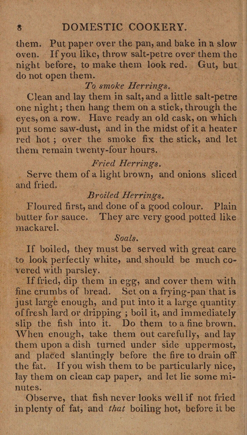 ee aie Se oven. If you like, throw salt-petre over them the night before, to make them oor red. Gut, but. do not open them. Cees ) To smoke Her rings. one night; then hang them on a stick, through the _ eyes,onarow. Have ready an old cask, on which — put some saw-dust, and in the midst of ita heater _ red hot; over the smoke fix the stick, and let them remain twenty- -four hours. : fried Herrings. — Serve them of a a he brown, any onions sliced Broiled Herrings. Floured first, and done of a good colour. Plain butter for sauce. They are very good potted like Soals. : ih boiled, they must be served with great care “If fried, dip them in egg, and cover them with fine crumbs of bread. Set on a frying-pan that is slip the fish into it. Do them toa fine brown, them upon a dish turned under side uppermost, and placed slantingly before the fire to drain off the fat. If you wish them to be particularly MICE, — lay them on clean cap paper, and let lie some mi- ‘Observe, that fish never looks well if not fried in plenty of fat, and ¢ha¢ boiling hot, before it be 