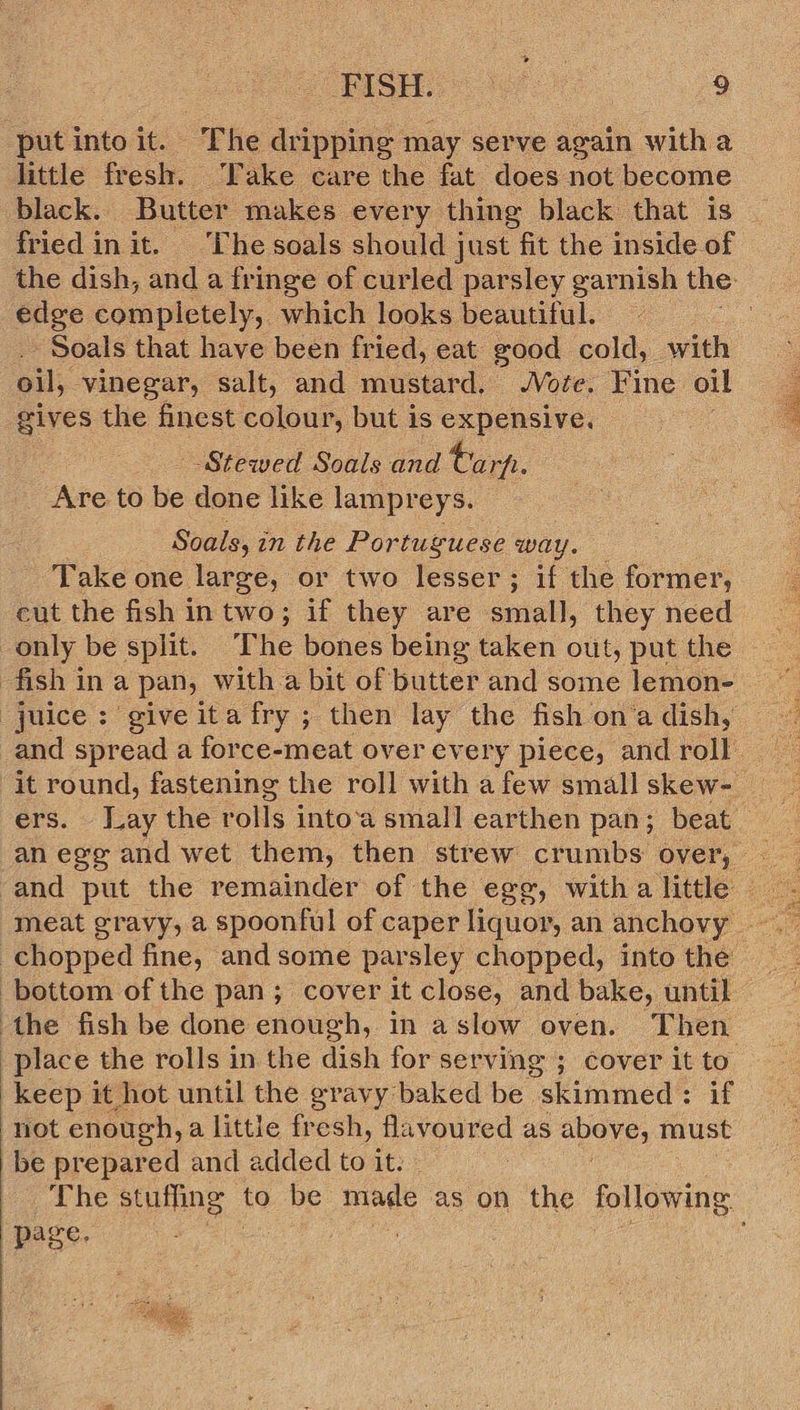  put into it. The dripping may serve again with a little fresh. Take care the fat does not become black. Butter makes every thing black that is fried init. ‘Che soals should just fit the inside of edge completely, which looks beautiful. -Soals that have been fried, eat good cold, with oil, vinegar, salt, and mustard. Vote. Fine oil gives the finest colour, but is expensive. Stewed Soals and tarp. Are to be done like lampreys. Soals, in the Portugue se way. Take one large, or two lesser; if the former, cut the fish intwo; if they are small, they need only be split. ‘The bones being taken out, put the an ege and wet them, then strew crumbs over, chopped fine, and some parsley chopped, into the the fish be done enough, in aslow oven. Then place the rolls in the dish for serving ; cover it to keep it hot until the gravy baked be “skimmed : if not enough, a little fresh, flavoured as above: must be prepared and added to it. | page.