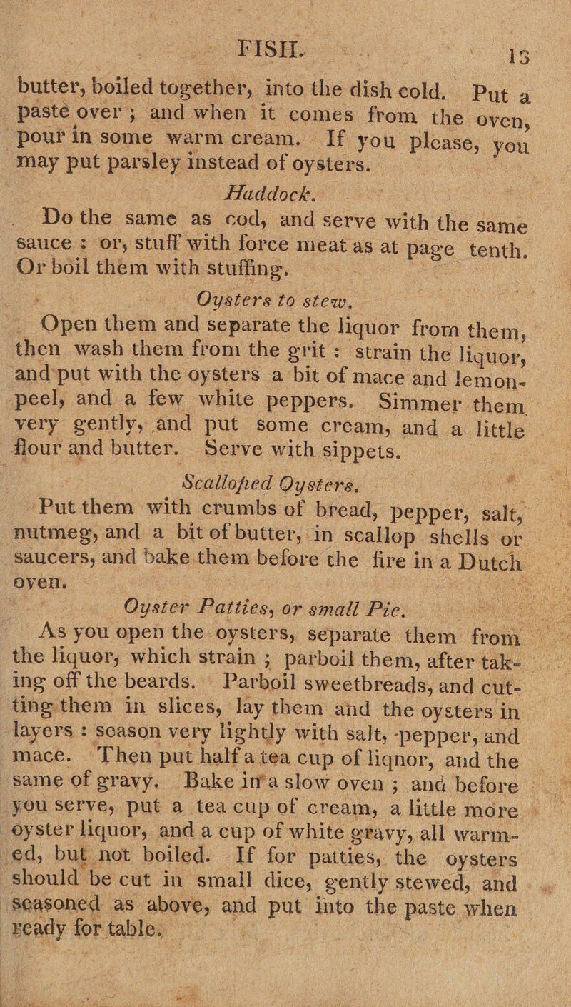 butter, boiled together, into the dish cold, Pyt a paste over; and when it comes from the oven, -pourin some warmcream. If you please, you may put parsley instead of oysters. a a. ae Haddock. : _ Dothe same as cod, and serve with the same sauce : or, stuff with force meat as at page tenth. Or boil them with stuffing. ae a = Oysters to stew. : ae _. Open them and separate the liquor from them, then wash them from the grit : strain the liquor, and‘put with the oysters a bit of mace and lemon- peel, and a few white peppers. Simmer them. very gently, and put some cream, and a little flour and butter. Serve with sippets. | Scalloped Oysters. ‘Put them with crumbs of bread, pepper, salt, nutmeg, and a bitof butter, in scallop shells or __ saucers, and bake them before the fireina Dutch oven. ee: : teehee Bcd Oyster Patties, or small Pie. | As you open the oysters, Separate them from # ing off the beards. Parboil sweetbreads, and cut- ting them in slices, lay them and the oysters in layers : season very lightly with salt, ‘pepper, and mace. Then put halfatea cup of liqnor, and the you serve, put a tea cup of cream, a little more oyster liquor, and a cup of white eravy, all warm- ed, but not boiled. If for patties, the oysters should be cut in small dice, gently stewed, and Seasoned as above, and put into the paste when ready for table, iis : |