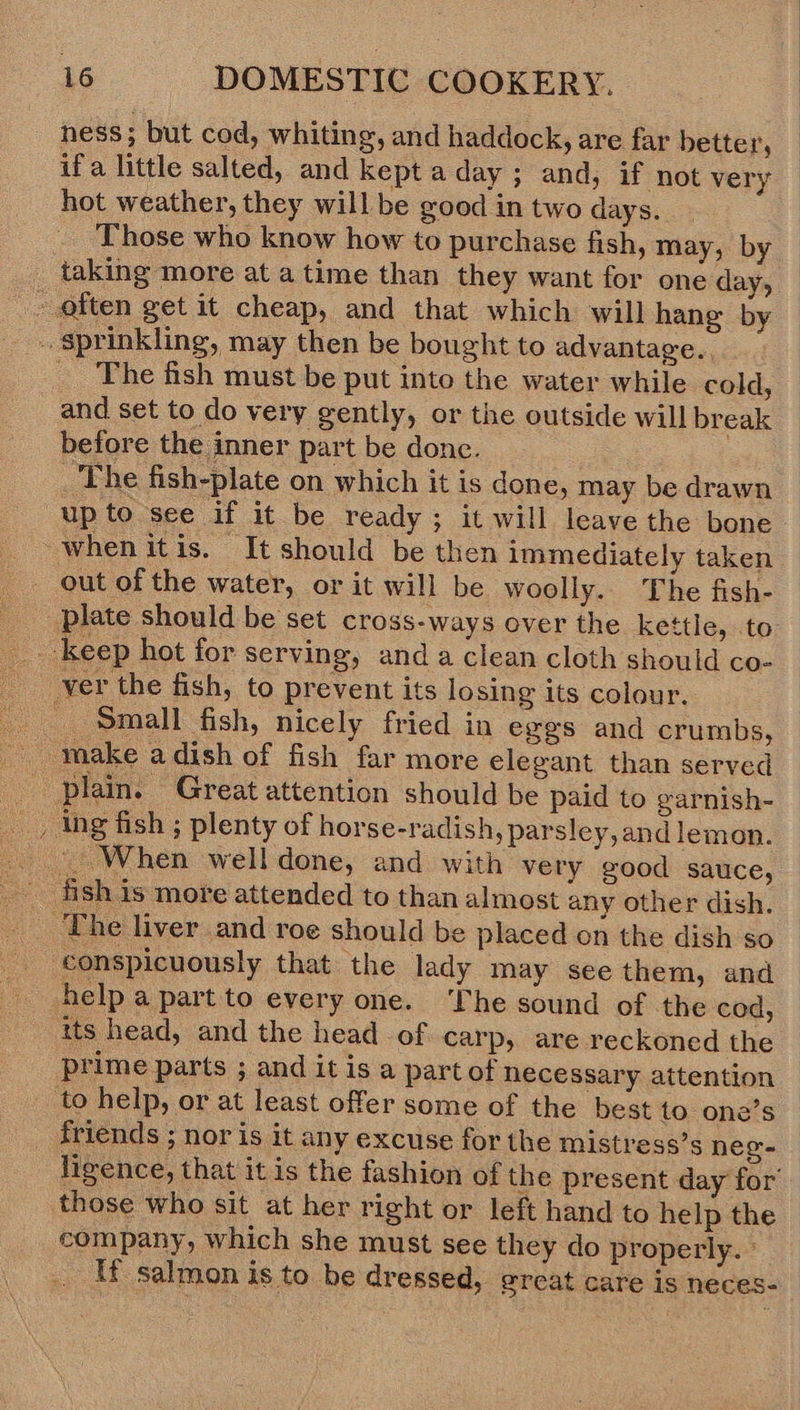 ness; but cod, whiting, and haddock, are far better, if a little salted, and kept a day ; and, if not very hot weather, they will be good in two days. Those who know how to purchase fish, may, by __ taking more at a time than they want for one day, often get it cheap, and that which will hang by sprinkling, may then be bought to advantage. _ The fish must be put into the water while cold, and set to do very gently, or the outside will break before the inner part be donc. The fish-plate on which it is done, may be drawn upto see if it be ready; it will leave the bone when itis. It should be then immediately taken ver the fish, to prevent its losing its colour. Small fish, nicely fried in eggs and crumbs, : plain. Great attention should be paid to garnish- _, ing fish ; plenty of horse-radish, parsley, and lemon. conspicuously that the lady may see them, and help a part to every one. The sound of the cod, ‘its head, and the head of carp, are reckoned the prime parts ; and it is a part of necessary attention _ to help, or at least offer some of the best to one’s _ friends ; nor is it any excuse for the mistress’s neg- those who sit at her right or left hand to help the company, which she must see they do properly. °