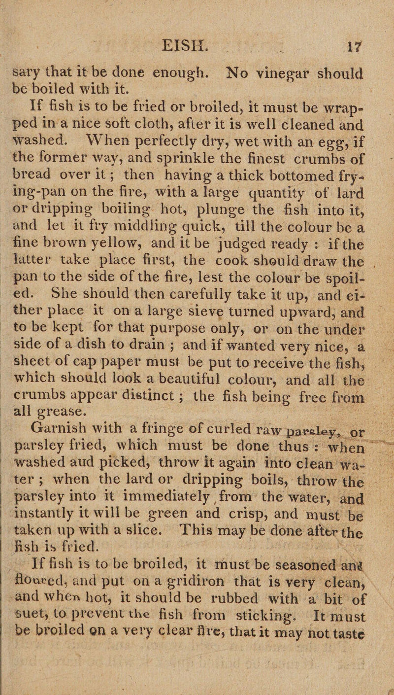  sary that itbe done enough. No vinegar should be boiled with it. If fish is to be fried or broiled, it must be wrap- ped ina nice soft cloth, afier it is well cleaned and washed. When perfectly dry, wet with an egg, if the former way, and sprinkle the finest crumbs of bread over it; then having a thick bottomed fry- ing-pan on the fire, with a large quantity of lard or dripping boiling hot, plunge the fish into it, and let it fry middling quick, till the colour be a fine brown yellow, and it be judged ready : ifthe latter take place first, the cook should draw the | _ pan to the side of the fire, lest the colour be spoil- ed. She should then carefully take it up, and ei- ther place it ona large sieve turned upward, and _ tobe kept for that purpose only, or on the under side of a dish to drain ; and if wanted very nice, a which should look a beautiful colour, and all the crumbs appear distinct ; the fish being free from all grease. Cee Garnish with a fringe of curled raw parsley, or pte | parsley into it immediately from’ the water, and instantly it will be green and crisp, and must be taken up with a slice. This may be done after the fish is fried. ; HAP IN If fish is to be broiled, it must be seasoned an floured, and put ona gridiron that is very clean, and when hot, it should be rubbed with a bit of Suet, to prevent the fish from sticking. It must | be broiled en a very clear fire, that it may not taste 