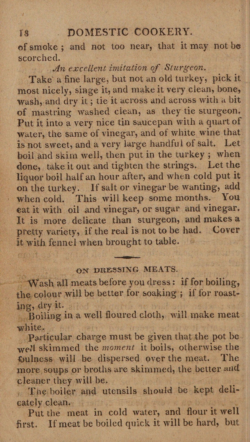  f of smoke ; and not too nee) that it may not be — scorched. An excellent imitation of Sturgeon. Take’ a fine large, but not an old turkey, pick it _ | most nicely, singe it, and make it very clean, bone, © wash, and dry it ; tie it across and across with a bit of mastring washed clean, as they tie sturgeon. Put it into a very nice tin saucepan with a quart of Water, the same of vinegar, and of white wine that. is not sweet, and a very large handful of salt. Let boil and skira well, then put in the turkey ; when done, ‘ake it out and tighten the strings. Let the liquor boil half an hour after, and when cold put it on the turkey. If salt or vinegar be wanting, add ' when cold. This will keep some months. You eat it with oil and vinegar, or sugar and vinegar. It is more delicate than sturgeon, and makes a pretty variety, if the real is not to be had. ‘Cover fs es with: fennel when brought to table. as ee x _ON DRESSING, MEATS. Tash icacate before youdress: if for: holing: the, colour will be better for soaking’; if for roast- ing, dtyit. 1. . “Boiling ir ina well floured cloth, will make meat - white. | Particular oe ze must be given sane: the pot be. Bie skimmed the moment it ‘boils; otherwise the » fulness will be dispersed over the meat. The more soups or broths are skimmed, the better 2nd cleaner they willbe. The boiler and aranaile should: be kept deli cately clean. Put the meat in cold water, and ce it will first. If meat be boiled quick it will be hard, but