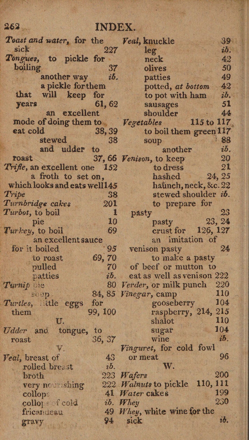 ; J  Toast and water, for the sick — Tongues, to pickle for . boiling another way ib. a pickle forthem that will keep for years 61, 62 an excellent mode of doing them to.. eat cold 38, 39 stewed | — 638 and udder to Toast 37, 66 a froth to set on, | Tripe 388 Turnbridge cakes 201 -Turbot, to boil 1 pie 10 Firkesy to boil 69 an excellent sauce for it boiled _to roast 69, 70 “pulled 70 ; patties ab. Turnip se 80 soup, 84, 85 Turtles, tle eggs for them 99, 100 Udder and tongue, to roast 36, 37 ¥v. Peal, ‘breast of 43 rolled breast 2b. broth 223 verynoursning 222 collop: 41 colloy:: of cold 20. fricandeau 49 Bravy hatinch, neck, &amp;c. 22 stewed shoulder 7d. to prepare for ast . 3 : es 23, 24 crust for 126, 127 an imitation of venison pasty 24 to make a pasty — of beef or mutton to eat as well as venison 222 Veal, knuckle 3 leg iD. neck 42 olives 50 patties 49 potted, at bottem 42 to pot with ham, = 28. sausages 51 shoulder 44 Vegetables 115 - 117, to boil them green 117° soup 88 - another ab. Venison, to keep 20 to dress 21 hashed 24, 25 Verder, or milk punch 220 Vinegar, camp 110 ~ gooseberry 104. raspberry, 214, 215 shalot 110 sugar 104 wine iB. Vinguret, for cold fowl or meat 96 Wafers 200 Walnuts to pickle 110, 111 Water cakes - 199 Whey 230 Whey, white wine for the _ 