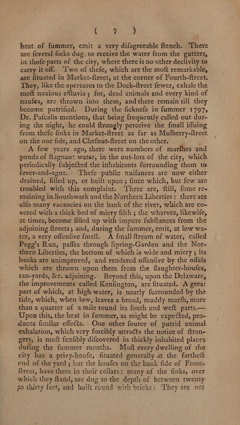 ve Sat heat of fummer, emit a very difagreeable ftench. There are feveral finks dug, to receive the water from the gutters, in thofe parts of the city, where there is no other declivity to carry it off. ‘I'wo of thefe, which are the moft remarkable, are fituated in Market-ftreet, at the corner of Fourth-ftreet. They, like the apertures to the Dock-ftreet fewer, exhale the moft noxious effluvia; for, dead animals and every kind of naufea, are thrown into them, andthere remain till they become putrified. During the ficknefs in fummer 1797, Dr. Pafcalis mentions, that being frequently called out dur- ing the night, he could ftrongly perceive the fmell iffuing from thefe finks in Market-ftreet as far as Mulberry-ftreet on the one fide, and Chefnut-ftreet on the other. A few years ago, there were numbers of marfhes and ponds of {tagnant water, in the out-lots of the city, which periodically fubjeted the inhabitants furrounding them to fever-and-ague. ‘Thefe public nuifances are now either drained, filled up, or built upon; fince which, but few are troubled with this complaint. ‘There are, ftill, fome re- maining in Southwark and the Northern Liberties: there are alfo many vacancies on the bank of the river, which are co- vered with a thick bed of miery filth ; the wharves, likewife, at times, become filled up with i impure fubftances from the adjoining ftreets; and, during the fummer, emit, at low wa- ter, a very vient fei: A {mall ftream of water, called Pege’s Run, pafles through Spring-Garden and the Nor- thern Liberties, the bottom of which is wide and miery 3 its banks are unimproved, and rendered offenfive by the offals which are thrown upon them from the flaughter-houfes, tan-yards, &amp;c. adjoining. Beyond this, upon the Delaware, the improvements called Kenfington, are fituated. A great part of which, at high water, is nearly furrounded by the tide, which, when low, leaves a broad, muddy marfh, more than a quarter of a mile round its fouth and welt parts.— Upon this, the heat in fummer, as might be expected, pro- duces fimilar effects. One other fource of putrid animal exhalation, which very forcibly attraéts the notice of ftran- gers, is moft fenfibly difcovered in thickly inhabited places during the fummer months. Mboft every dwelling of the city has a privy-houfe, fituated generally at the fartheft end of the yard; but the houfes on the bank fide of Front- {treet, have them in their cellars: many of the finks, over which they ftand, are dug to the depth of between twenty to thirty feet, and built round with bricks: ‘They are not