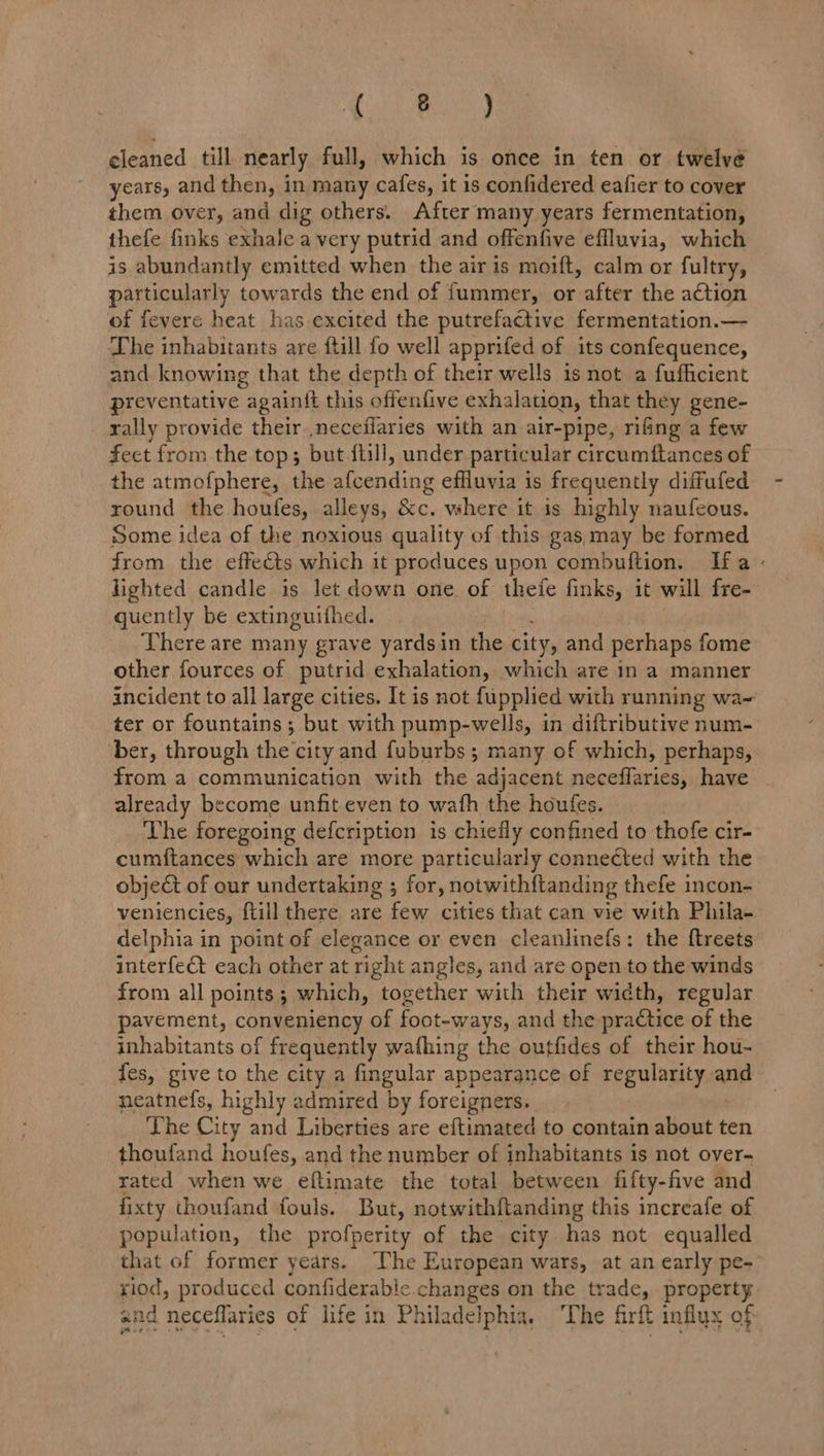 Poca y eleaned till nearly full, which is once in ten or twelve years, and then, in many cafes, it is confidered eafier to cover them over, and dig others. After many years fermentation, thefe finks exhale a very putrid and offenfive effluvia, which is abundantly emitted when the air is moift, calm or fultry, particularly towards the end of fummer, or after the action of fevere heat has excited the putrefactive fermentation.— ‘The inhabitants are ftill fo well apprifed of its confequence, and knowing that the depth of their wells is not a fufficient preventative againft this offenfive exhalation, that they gene- rally provide their neceflaries with an air-pipe, rifing a few fect from the top; but fill, under particular circumitances of the atmofphere, the aieending effluvia is frequently diffufed round the houfes, alleys, &amp;c. where it is highly naufeous. Some idea of the noxious quality of this gas,;may be formed from the effects which it produces upon combuftion. Ha : lighted candle is let down one of theie finks, it will fre- quently be extinguithed. There are many grave yardsin the city, and perhaps fome other fources of putrid exhalation, which are in a manner incident to all large cities. It is not fupplied with running wa- ter or fountains; but with pump-wells, in diftributive num- ber, through the'city and fuburbs ; many of which, perhaps, from a communication with the adjacent neceffaries, have already become unfit even to wath the houfes. The foregoing defcription is chiefly confined to thofe cir- cumftances which are more particularly connected with the object of our undertaking ; for, notwith{tanding thefe incon- veniencies, ftill there are few cities that can vie with Phila- delphia in point of elegance or even cleanlinefs: the ftreets interfect each other at right angles, and are open to the winds from all points; which, together with their width, regular pavement, conveniency of foot-ways, and the practice of the inhabitants of frequently wathing the outfides of their hou- fes, give to the city a fingular appearance of regulanity and neatnefs, highly admired by foreigners. The City and Liberties are eftimated to contain about ten thoufand houfes, and the number of inhabitants is not over- rated when we eftimate the total between fifty-five and fixty thoufand fouls. But, notwithftanding this increafe of population, the profperity of the city has not equalled that of former years. The European wars, at an early pe- riod, produced confiderable changes on the trade, property and neceflaries of life in Philadelphia, ‘The firft influx of