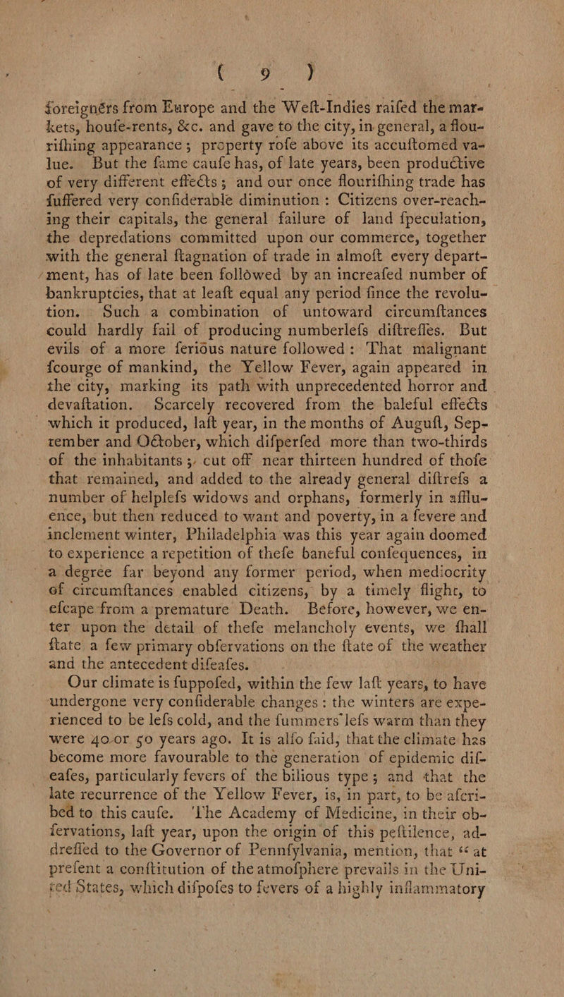 mt: ie foreignérs from Europe and the Weft-Indies raifed the mar- kets, houfe-rents, &amp;c. and gave to the city, in general, a flou- rifhing appearance ; property rofe above its accuftomed va- lue. But the fame caufe has, of late years, been productive of very different effects; and our once flourifhing trade has fuffered very confiderable diminution : Citizens over-reach- ing their capitals, the general failure of land fpeculation, the depredations committed upon our commerce, together with the general {tagnation of trade in almoft every depart- ‘ment, has of late been followed by an increafed number of bankruptcies, that at leaft equal any period fince the revolu- tion. Such a combination of untoward circumftances could hardly fail of producing numberlefs diftrefles. But evils of a more ferious nature followed: That malignant fcourge of mankind, the Yellow Fever, again appeared in the city, marking its path with unprecedented horror and devaftation. Scarcely recovered from the baleful effects which it produced, laft year, in the months of Augufl, Sep- tember and Oétober, which difperfed more than two-thirds of the inhabitants 5, cut off near thirteen hundred of thofe that remained, and added to the already general diftrefs a number of helplefs widows and orphans, formerly in afflu- ence, but then reduced to want and poverty, in a fevere and inclement winter, Philadelphia was this year again doomed to experience arepetition of thefe baneful confequences, in a degree far beyond any former period, when mediocrity of circumftances enabled citizens, by a timely flighr, to efcape from a premature Death. Before, however, we en- ter upon the detail of thefe melancholy events, we fhall flate a few primary obfervations on the ftate of the weather and the antecedent difeafes. : Our climate is f{uppofed, within the few laft years, to have undergone very confiderable changes: the winters are expe- rienced to be lefs cold, and the fummers Jefs warm than they were 4o.or §0 years ago. It is alfo faid, thatthe climate has become more favourable to the generation of epidemic dif- -eafes, particularly fevers of the bilious type; and that the late recurrence of the Yellow Fever, is, in part, to be aferi- bed to this caufe. ‘lhe Academy of Medicine, in their ob- fervations, laft year, upon the origin of this peftilence, ad- drefled to the Governor of Pennfylvania, mention, that * at prefent a conftitution of the atmofphere prevails in the Uni- ced States, which difpofes to fevers of a highly inflammatory £