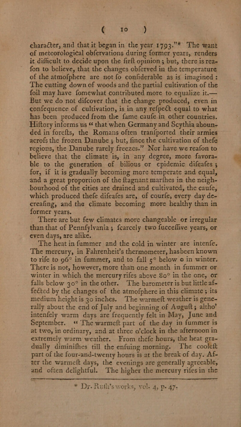 Qe ey character, and that it began in the year 1793.”* The want of meteorological obfervations during former years, renders it difficult to decide upon the firft opinion ; but, there is rea- fon to believe, that the changes obferved in the temperature of the atmofphere are not fo confiderable as is imagined : The cutting down of woods and the partial cultivation of the foil may have fomewhat contributed more to equalize it.— But we do not difcover that the change produced, even in confequence of cultivation, is in any refpect equal to what has been produced from the fame caufe.in other countries. Hiftcry informs us “ that when Germany and Scythia aboun- ded in forefts, the Romans often tranfported their armies acrofs the frozen Danube ; but, fince the cultivation of thefe regions, the Danube rarely freezes.” Nor have we reafon to believe that the climate is, in any degree, more favora- ble to the generation of bilious or epidemic difeafes ; for, if it is gradually becoming more temperate and equal, and a great proportion of the ftagnant marfhes in the neigh- bourhood of the cities are drained and cultivated, the caufe, which produced thefe difeafes are, of courfe, every day de- creafing, and the climate becoming more healthy than in former years. | There are but few climates more changeable or irregular than that of Pennfylvania; fcarcely two fucceflive years, or even days, are alike. The heat infummer and the cold in winter are intenfe. The mercury, in Fahrenheit’s thermometer, hasbeen known to rife to 96° in fummer, and to fall 5° below © in winter. There is not, however, more than one month in fummer or winter in which the mercury rifes above 80° in the one, or falls below 30° in the other. The barometer is but little af- fected by the changes of the atmofphere in this climate ; its medium height is 30 inches. The warmeft weather is gene- rally about the end of July and beginning of Auguft; altho’ intenfely warm days are frequently felt in May, June and September. « The warmeft part of the day in fummer is at two, in ordinary, and at three o’clock in the afternoon in extremely warm weather. From thefe hours, the heat gra- dually diminifhes till the enfuing morning. The cooleft part of the four-and-twenty hours is at the break of day. Af- ter the warmett days, the evenings are generally agreeable, and often delightful. The higher the mercury rifes in the  