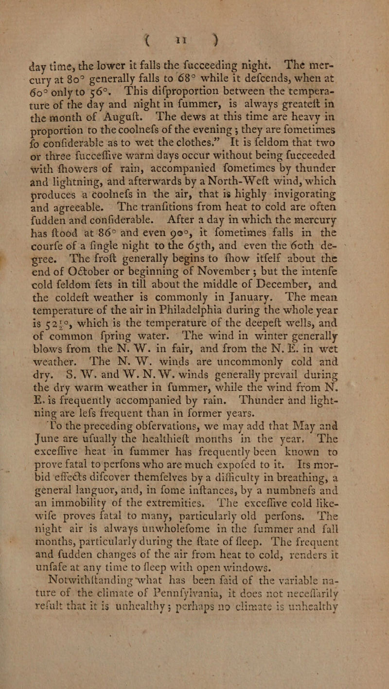 Ce) Shae day time, the lower it falls the fucceeding night. The mer- ~cury at 80° generally falls to 68° while it defcends, when at 60° onlyto 56°. This difproportion between the tempera- ture of the day and night in fummer, is always greateft in the month of Auguft. The dews at this time are heavy in roportion to the coolnefs of the evening ; they are fometimes fo confiderable ‘as to wet the clothes.” It is feldom that two _ or three fucceflive warm days occur without being fucceeded with fhowers of rain, accompanied fometimes by thunder and lightning, and afterwards by a North-Weft wind, which produces a coolnefs in the air, that is highly invigorating and agreeable. The tranfitions from heat to cold are often fudden and confiderable. After a day in which the mercury has ftood at ‘86° and even ge°, it fometimes falls in the courfe of a fingle night to the 6sth, and even the 6oth de- - gree. The froft generally begins to thow itfelf about the end of O&amp;ober or beginning of November ; but the intenfe cold feldom fets in till about the middle of December, and the coldeft weather is commonly in January. ‘The mean temperature of the air in Philadelphia during the whole year is 521°, which is the temperature of the deepeft wells, and of common fpring water. The wind in winter generally blows from the N. W. in fair, and from the N. E. in wet weather. The N. W. winds are uncommonly cold and dry. 5S, W. and W.N.W. winds generally prevail during the dry warm weather in fummer, while the wind from N. ER. is frequently accompanied by rain. ‘Thunder and light- ning are lefs frequent than in former years. ‘Yo the preceding obfervations, we may add that May and June are ufually the healthieft months in the year, The exceflive heat in fummer has frequently been known to _ prove fatal to‘perfons who are much expofed to it. Its mor- bid ‘effects difcover themfelves by a difliculty in breathing, a general languor, and, in fome inftances, by a numbnefs and an immobility of the extremities. ‘lhe exceflive cold like- wife proves fatal to many, particularly old perfons. ‘The night air is always unwholefome in the fummer and fall months, particularly during the ftate of fleep. The frequent and fudden changes of the air from heat to cold, renders it unfafe at any time to fleep with open windows. Notwith{tanding what has been faid of the variable na- ture of the climate of Pennfylvania, it does not neceflarily refult that it is unhealthy; perhaps no climate is unhealthy