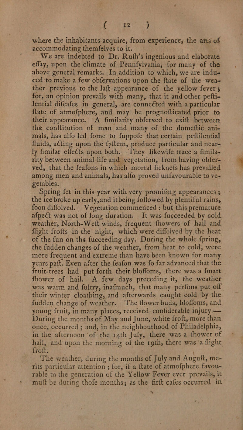 ( so ) where the inhabitants acquire, from experience; the arts o accommodating themfelves to it. | We are indebted to Dr. Rufh’s ingenious and elaborate eflay, upon the climate of Pennfylvania, for many of the above general remarks. In addition to which, we are indu- ced to make a few obfervations upon the ftate of the wea- ther previous to the laft appearance of the yellow fever 5 for, an opinion prevails with many, that it and other pefti- lential difeafes in general, are connected with a particular {tate of atmofphere, and may be prognofticated prior to their appearance. A fimilarity obferved to exift between the conftitution of man and many of the domeftic ani- mals, has alfo led fome to fuppofe that certain peftilential fluids, acting upon the fyftem, produce particular and near Jy fimilar effects upon both. They likewife trace a fimila- rity between animal life and vegetation, from having obfer-~ ved, that the feafons in which mortal ficknefs has prevailed among men and animals, has alfo proved unfavourable to ve- getables. : | Spring fet in this year with very promifing appearances; ° ~ the ice broke up early, and itbeing followed by plentiful rains, foon diflolved. Vegetation commenced : but this premature afpect was not of long duration. It was fucceeded by cold weather, North-Weft winds, frequent fhowers of hail and flight frofts in the night, which were diffolved by the heat of the fun on the fucceeding day. During the whole fpring, the {udden changes of the weather, from heat to cold, were more frequent and extreme than have been known for many years paft. Even after the feafon was fo far advanced that the fruit-trees had put forth their blofloms, there was a {mart . fhower of hail. A few days preceding it, the weather was warm and fultry, inafmuch, that many perfons put off their winter cloathing, and afterwards caught cold by the fudden change of weather. The flower buds, bloffoms, and young fruit, in many places, received confiderable injury.— During the months of May and June, white froft, more than once, occurred ; and, in the neighbourhood of Philadelphia, in the afternoon ‘of the 14th July, there was a fhower of hail, and upon the morning of the 19th, there was ‘a flight froft. : The weather, during the months of July and Auguft, me- rits particular attention ; for, if a ftate of atmofphere favou- rable to the generation of the Yellow Fever ever prevails, it mutt be during thofe months; as the firft cafes occurred in %