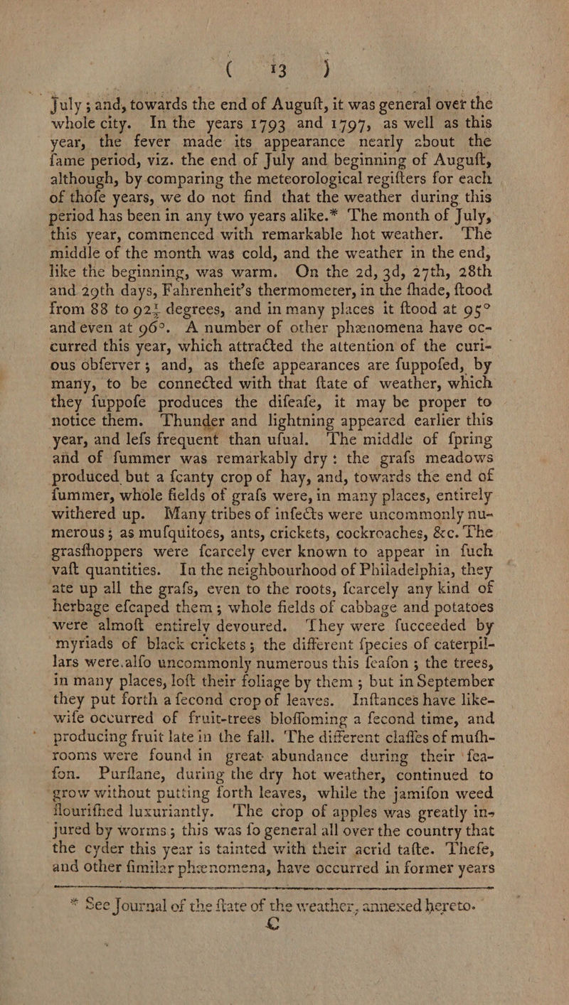 SC by oN July ; and, towards the end of Augutft, it was general over the whole city. Inthe years 1793 and 1797, as well as this year, the fever made its appearance nearly about the fame period, viz. the end of July and beginning of Auguft, although, by comparing the meteorological regifters for each of thofe years, we do not find that the weather during this period has been in any two years alike.* ‘The month of July, this year, commenced with remarkable hot weather. The middle of the month was cold, and the weather in the end, like the beginning, was warm. On the 2d, 3d, 27th, 28th and 29th days, Fahrenheit’s thermometer, in the fhade, ftood from 88 to 921 degrees, and in many places it ftood at g5° and even at 96°. A number of other phenomena have oc- curred this year, which attracted the attention of the curi- ous obferver; and, as thefe appearances are fuppofed, by many, to be connected with that ftate of weather, which they fuppofe produces the difeafe, it may be proper to notice them. Thunder and lightning appeared earlier this year, and lefs frequent than ufual. ‘The middle of fpring atid of fummer was remarkably dry: the grafs meadows produced but a fcanty crop of hay, and, towards the end of fummer, whole fields of grafs were, in many places, entirely withered up. Many tribes of infects were uncommonly nu- merous; as mufquitoes, ants, crickets, cockroaches, &c. The grasfhoppers were f{carcely ever known to appear in fuch vaft quantities. In the neighbourhood of Philadelphia, they ate up all the grafs, even to the roots, fcarcely any kind of herbage efcaped them; whole fields of cabbage and potatoes were almoft entirely devoured. They were fucceeded by myriads of black crickets; the different {pecies of caterpil- Jars were.alfo uncommonly numerous this feafon ; the trees, in many places, loft their foliage by them ; but in September they put forth afecond cropof leaves. Inftances have like- wife occurred of fruit-trees blofloming a fecond time, and producing fruit late in the fall. The different claffes of mufh- rooms were found in great abundance during their ‘fea- fon. Purilane, during the dry hot weather, continued to grow without putting forth leaves, while the jamifon weed flourifhed luxuriantly. ‘The crop of apples was greatly in- jured by worms, this was fo general all over the country that the cyder this year is tainted with their acrid tafte. Thefe, and other fimilar phenomena, have occurred in former years * See Journal of the {late of the weather, annexed hereto.