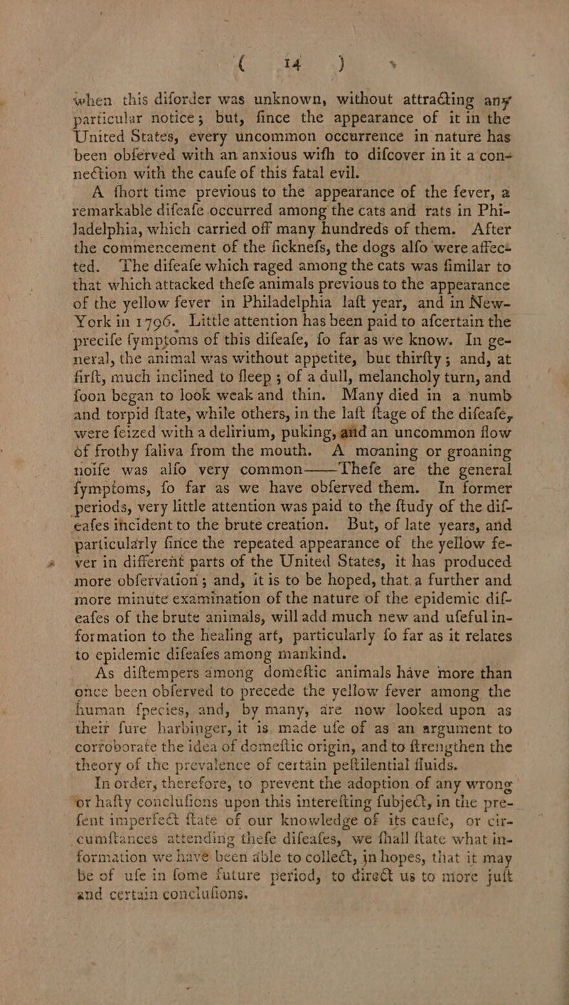 Og EY 5) % when. this diforder was unknown, without attracting any particular notice; but, fince the appearance of it in the United States, every uncommon occurrence in nature has been obferved with an anxious wifh to difcover in it a con= nection with the caufe of this fatal evil. A thort time previous to the appearance of the fever, a remarkable difeafe occurred among the cats and rats in Phi- Jadelphia, which carried off many hundreds of them. After the commencement of the ficknefs, the dogs alfo were affec+ ted. The difeafe which raged among the cats was fimilar to that which attacked thefe animals previous to the appearance of the yellow fever in Philadelphia laft year, and in New- York in 1796. Little attention has been paid to afcertain the precife fymptoms of this difeafe, fo far as we know. In ge- neral, the animal was without appetite, but thirfty; and, at firft, much inclined to fleep ; of a dull, melancholy turn, and foon began to look weak and thin. Many died in a numb and torpid ftate, while others, in the laft ftage of the difeafe, were feized with a delirium, puking, aid an uncommon flow of frothy faliva from the mouth. A moaning or groaning noife was alfo very common——Thefe are the general fymptoms, fo far as we have obferved them. In former periods, very little attention was paid to the ftudy of the dif- cafes incident to the brute creation. But, of late years, and particularly firice the repeated appearance of the yellow fe- ver in different parts of the United States, it has produced more obfervation ; and, it is to be hoped, that.a further and more minute examination of the nature of the epidemic dif eafes of the brute animals, will add much new and ufeful in- formation to the healing art, particularly fo far as it relates to epidemic difeafes among mankind. . As diftempers among domieftic animals have more than once been obferved to precede the yellow fever among the human fpecies, and, by many, are now looked upon as their fure harbinger, it is. made ufe of as an argument to corroborate the idea of domettic origin, and to ftrengthen the theory of the prevalence of certain peftilential fluids. In order, therefore, to prevent the adoption of any wrong ‘or hafty conclufions upon this interefting fubject, in the pre- fent imperfect fate of our knowledge of its cavfe, or cir- cumftances attending thefe difeafes, we fhall {tate what in- formation we havé been able to collect, in hopes, that it may be of ufe in fome future period, to dire us to more jult and certain conclufions.