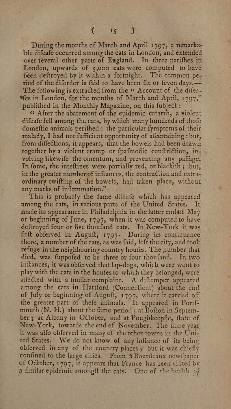 Coen ay During the months of March and April 1797, a remarka- ‘ble difeafe occurred among the cats in London, and extended over feveral other parts of England. In three parifhes in London, upwards of 5,000 cats were computed to have been deftroyed by it within a fortnight. ‘The common pe- riod of the diforder is faid to have been fix or feven days.— The following is extraCted from the * Account of the difea- *fes in London, for the months of March and April, 1797,” publifhed in the Monthly Magazine, on this fubject : ss After the abatement of the epidemic catarrh, a violent difeafe fell among the cats, by which many hundreds of thofe domeftic animals perifhed : the particular fymptoms of their malady, I had not fufficient opportunity of afcertaining : but, from diffeCtions, it appears, that the bowels had been drawn together by a violent cramp or fpafmodic conftriCtion, in- volving likewife the omentum, and preventing any pafiage. In fome, the inteftines were partially red, or blackifh; but, in the greater number of inftances, the gontrachien and extra- ordinary twifting of the bowels, had taken place, without any marks of inflammation.” This is probably the fene diteafe which has appeared among the cats, in various parts of the United States. It made its appearance ir Philadelphia in the latter enda@f May or beginning of June, 1797, when it was computed to have def{troyed four or five thoufand cats. In New-York it was firft obferved in Auguft, 1797. During its continuance there, a number of the cats, as was faid, left the city, and took refuge in the neighbouring country houfes. The number that died, was fuppofed to be three or four thoufand. In two Tvaneeds it was obferved that lap-dogs, which were wont to play with the cats in the houfes to which they belonged, were affected with a fimilar complaint. A diftemper appeared among the cats in Hartford (Connecticut) about the end of July or beginning of Auguft, 1797, where it carried off the greater part of thefe animals. It appeared in Portf- mouth (N. H.) about the fame period; at Bofton in Septem- ber; at Albany in Odtober, and at Poughkeepfie, ftate of New-York, towards the end of November. The fame year it was alfo ‘obferved in many of the other towns in the Uni- ted States. We do not know of any inftance of its being obferved in any of the country places 3° but it was chiefly confined to the large cities. From a Bourdeaux Be etienet of October, 1797, it appears that France has been vi ang by a fimilar epidemic amongit the cats. Once of the health of