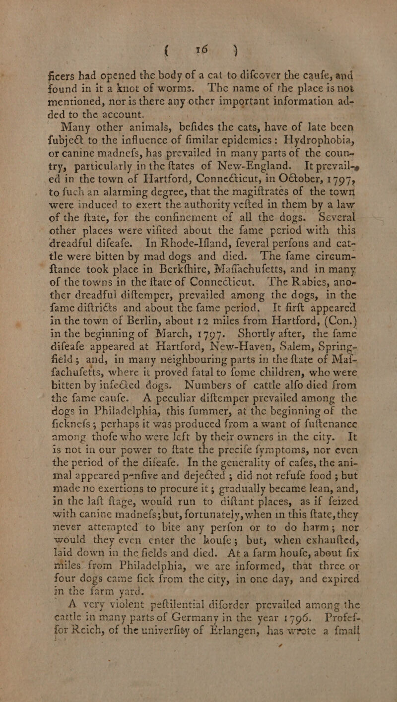(eic £Pyg 9 Kiers had opened the body of a cat to difcover the caufe, and found in it a knot of worms. The name of the place is not mentioned, nor is there any other important information ad- _ ded to the account. ~ Many other animals, befides the cats, have of late been fubject to the influence of fimilar epidemics: Hydrophobia, or canine madnefs, has prevailed in many parts of the coun- try, particularly in the ftates of New-England. It prevail-» ed in the town of Hartford, Connecticut, in OGober, 1797 79 to fuch an alarming degree, ann the magiftrates of the town were induced to exert the authority vefted in them by a law of the ftate, for the confinement of all the dogs. Several other places were vifited about the fame period with this dreadful difeafe. In Rhode-Ifland, feveral perfons and cat- tle were bitten by mad dogs and died. ‘The fame cireum- ftance took place in Berkfhire, Maffachufetts, and in many of the towns in the itate of Connecticut. ‘The Rabies, ano- ther dreadful diftemper, prevailed among the dogs, in the fame diftri€ts and about the fame period. It firft appeared in the town of Berlin, about 12 miles from Hartford, (Con.)} in the beginning of March, 1797. Shortly after, the fame difeafe appeared at Hartford, New-Haven, Salem, Spring- field; and, in many neighbouring parts in the ftate of Mai- fachufetts, where it proved fatal to fome children, who were bitten by infecied dogs. Numbers of cattle alfo died from the fame caufe. A peculiar diftemper prevailed among the dogs in Philadelphia, this fummer, at the beginning of the ficknefs ; perhaps it was produced from a want of fuftenance among thofe who were left by their owners in the city. It is not in our power to ftate the precife fymptoms, nor even the period of the difeafe. In the generality of cafes, the ani- mal appeared penfive and dejected ; did not refufe food ; but made no exertions to procure it; gradually became lean, ‘and, in the laft flage, would run to diftant places, as if feized with canine madnefs;but, fortunately, when in this ftate, they never atterapted to bite any perfon or to do harm; nor would they even enter the houfe; but, when ealiaiicd, laid down in the fields and died. At a farm houfe, about fix miles’ fyom Philadelphia, we are informed, that three or four dogs came fick from the city, in one day, and expired in the farm yard. A very violent peftilential diforder prevailed among the cattle in eit parts of Germany in the year 1796. Profet- for Reich, of the univerfity of Erlangen, has wrote a fmall 4