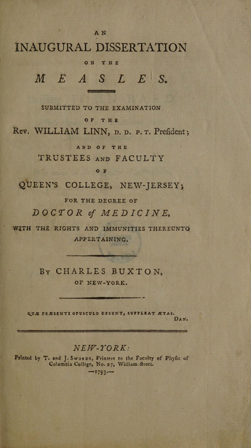 AN INAUGURAL DISSERTATION ON THE 1) OR See. Ee iy REY a 5 SUBMITTED TO THE FXAMINATION OF THE Rev. WILLIAM LINN, p. vb. p. 1. Prefident; AND OF THE TRUSTEES anp FACULTY : OF QUEEN’S COLLEGE, NEW-JERSEY; FOR THE DEGREE OF DOCTOR of MEDICINE, ' WITH THE RIGHTS AND IMMUNITIES THEREUNTO APPERTAINING,  By CHARLES BUXTON, OF NEW-YORK.   QUA PRESENTI OPUSCULO DESUNT, SUPPLEAT ATAS. ‘ ANe  NEW-YORK: Printed by T. and J. Sworps, Printers to the Faculty of Phyfic of ) Columbia College, No. 27, William -freet. 