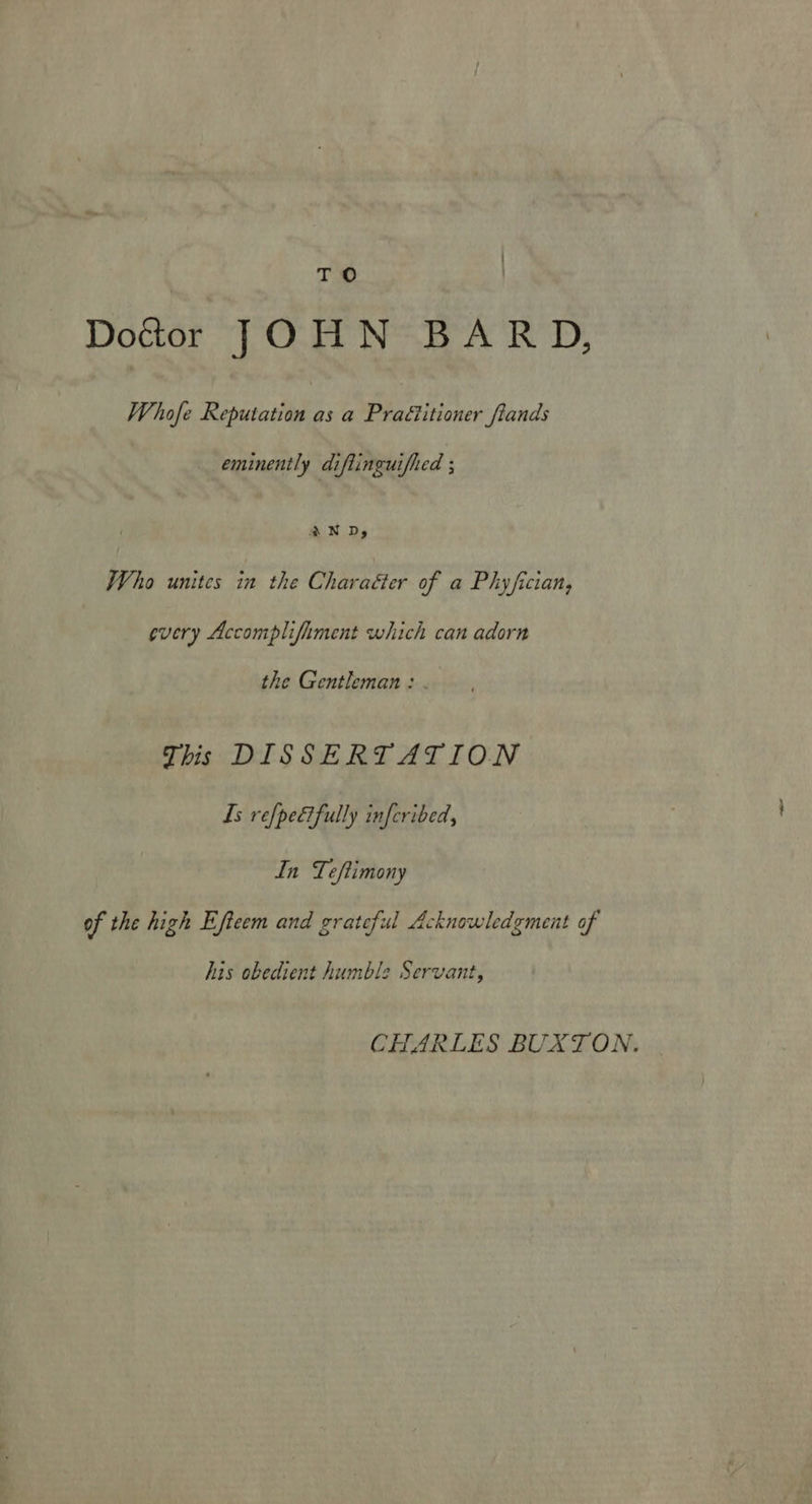 TO Doctor JOHN BARD, Whofe Reputation as a Praé?itioner fiands eminently diflinguifhed ; AND, Who unites in the Charaéter of a Phyfician, every Accomplifhment which can adorn the Gentleman: . This DISSERTATION Is refpetfully inferibed, In Teftimony of the high Efteem and grateful Acknowledgment of his obedient humble Servant, CHARLES BUXTON.