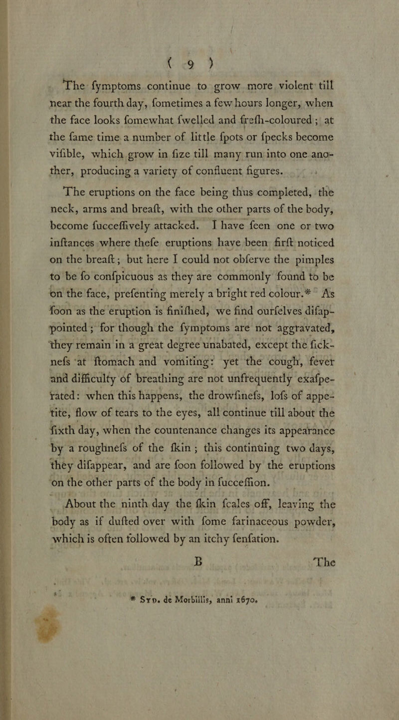  The fymptoms continue to grow more violent till near the fourth day, fometimes a few hours longer, when the face looks fomewhat {welled and frefh-coloured - at the fame time 2 number of little {pots or fpecks become ther, producing a variety of confluent figures. The eruptions on the face being thus completed, the neck, arms and breaft, with the other parts of the body, become fucceffively attacked. I have feen one or two inftances where thefe eruptions have been: firft noticed on the breaft; but here I could not obferve the pimples to be fo confpicuous as they are commonly found to be on the face, prefenting merely a bright red colour.* ° A’s foon as the eruption is finifhed, we find ourfelves difap- pointed ; for though the fymptoms are not aggravated, nefs ‘at ftomach and vomiting : : yet the cough, fever and difficulty of breathing are not unfrequently exafpe- rated: when this happens, the drowfinefs, lofs of appe- tite, flow of tears to the eyes, all continue till about the fixth day, when the countenance changes its appearance by a roughnefs of the fkin ; this continuing two days, they difappear, and are foon followed by the eruptions ‘on the other parts of the body in fucceffion. About the ninth day the fkin fcales off, leaving the body as if dufted over with fome farinaceous powder, which is often followed by an itchy fenfation. B ‘The * Syp. de Morbiilis, anni 2670.