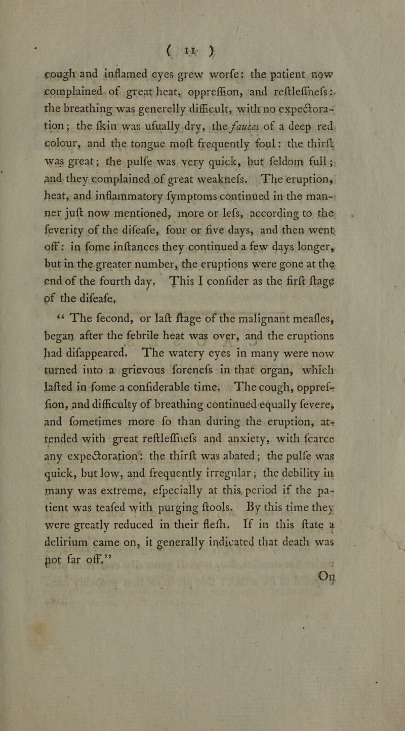 Kite. cough and inflamed eyes grew worfe: the patient now complained. of great heat, opprefhon, and reftleffnefs :- the breathing was generelly difficult, with no expectora- tion; the fkin was ufually dry, the fauces of a deep red colour, and the tongue moft frequently foul: the thirft was great; the pulfe was very quick, but feldom full; and. they complained of great weaknefs. The eruption, heat, and inflammatory fymptoms continued in the man-; ner juft now mentioned, more or lefs, according to the: feverity of the difeafe, four or five days, and then went off: in fome inftances they continued a few days longer, but in the greater number, the eruptions were gone at the end of the fourth day, | This I confider as the firft ftage of the difeafe, ‘&lt;¢ The fecond, or laft ftage of the malignant meafles, began after the febrile heat was over, and the eruptions had difappeared. The watery eyes in many were now | turned into a grievous forenefs in that organ, which Jafted in-fome a confiderable time. The cough, oppref- fion, and difficulty of breathing continued equally fevere, and fometimes more fo than during the eruption, ats tended with great reftleffiuefs and anxiety, with fcarce any expectoration: the thirft was abated; the pulfe was guick, but low, and frequently irregular; the debility in many was extreme, efpecially at this, period if the pa- tient was teafed with purging ftools, By this time they were greatly reduced in their flefh. If in this ftate 4 delirium came on, it generally indicated that death was pot far off,” : On