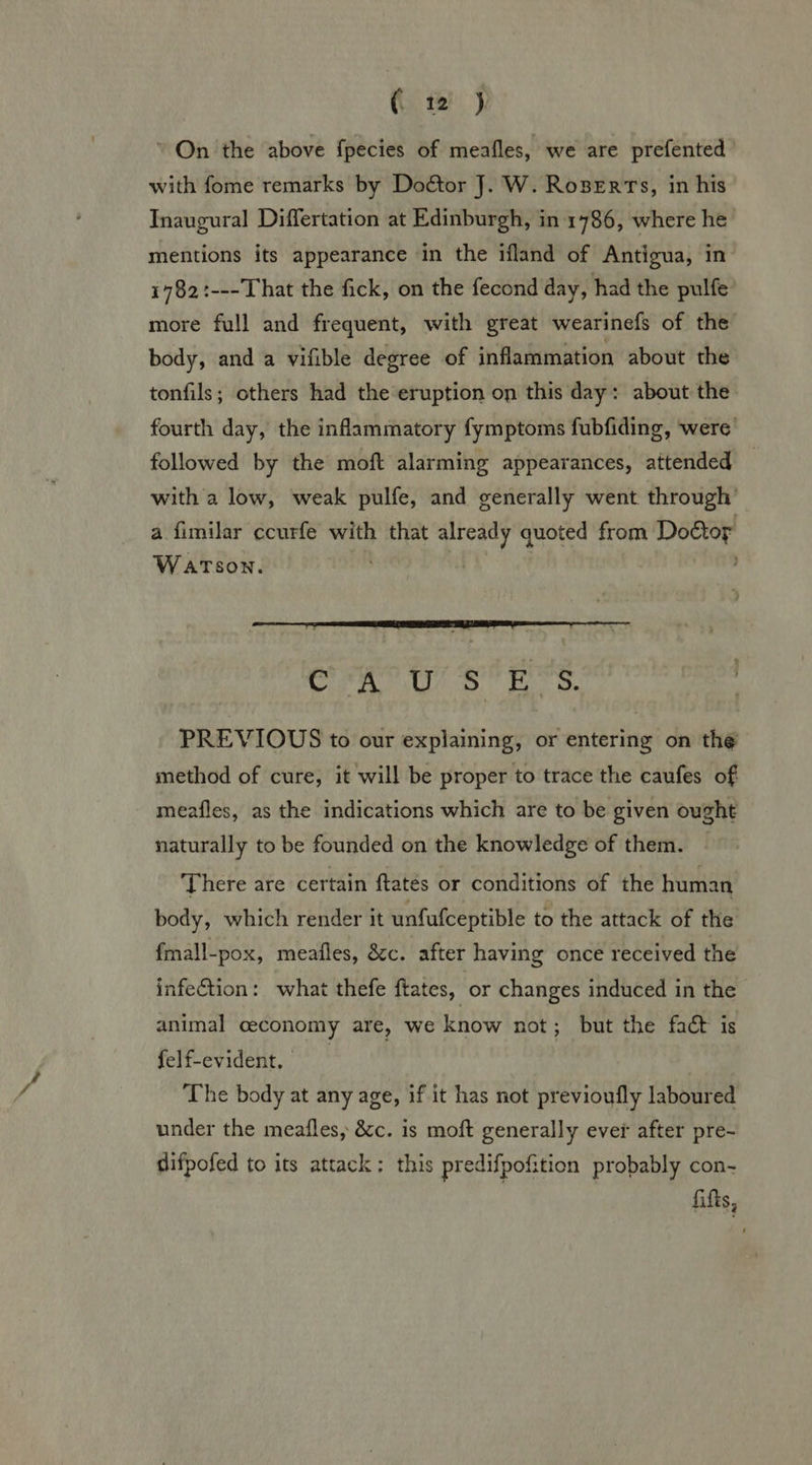 (te) ’ On the above fpecies of meafles, we are prefented with fome remarks by Doctor J. W. RozBerts, in his Inaugural Differtation at Edinburgh, in 1786, where he mentions its appearance in the ifland of Antigua, in 1782:---That the fick, on the fecond day, had the pulfe more full and frequent, with great wearinefs of the body, and a vifible degree of inflammation about the tonfils; others had the eruption on this day: about the fourth day, the inflammatory fymptoms fubfiding, were’ followed by the moft alarming appearances, attended — with a low, weak pulfe, and generally went through’ a fimilar ccurfe with that already quoted from Doétor Watson.  Cry oY as. PREVIOUS to our explaining, or entering on the method of cure, it will be proper to trace the caufes of meafles, as the indications which are to be given ought naturally to be founded on the knowledge of them. — There are certain ftatés or conditions of the human body, which render it unfufceptible to the attack of the fmall-pox, meafles, &amp;c. after having once received the infection: what thefe ftates, or changes induced in the animal ceconomy are, we know not; but the fact is felfevident, The body at any age, if it has not previoufly laboured under the meafles, &amp;c. is moft generally ever after pre- difpofed to its attack: this predifpofition probably con- fifts,