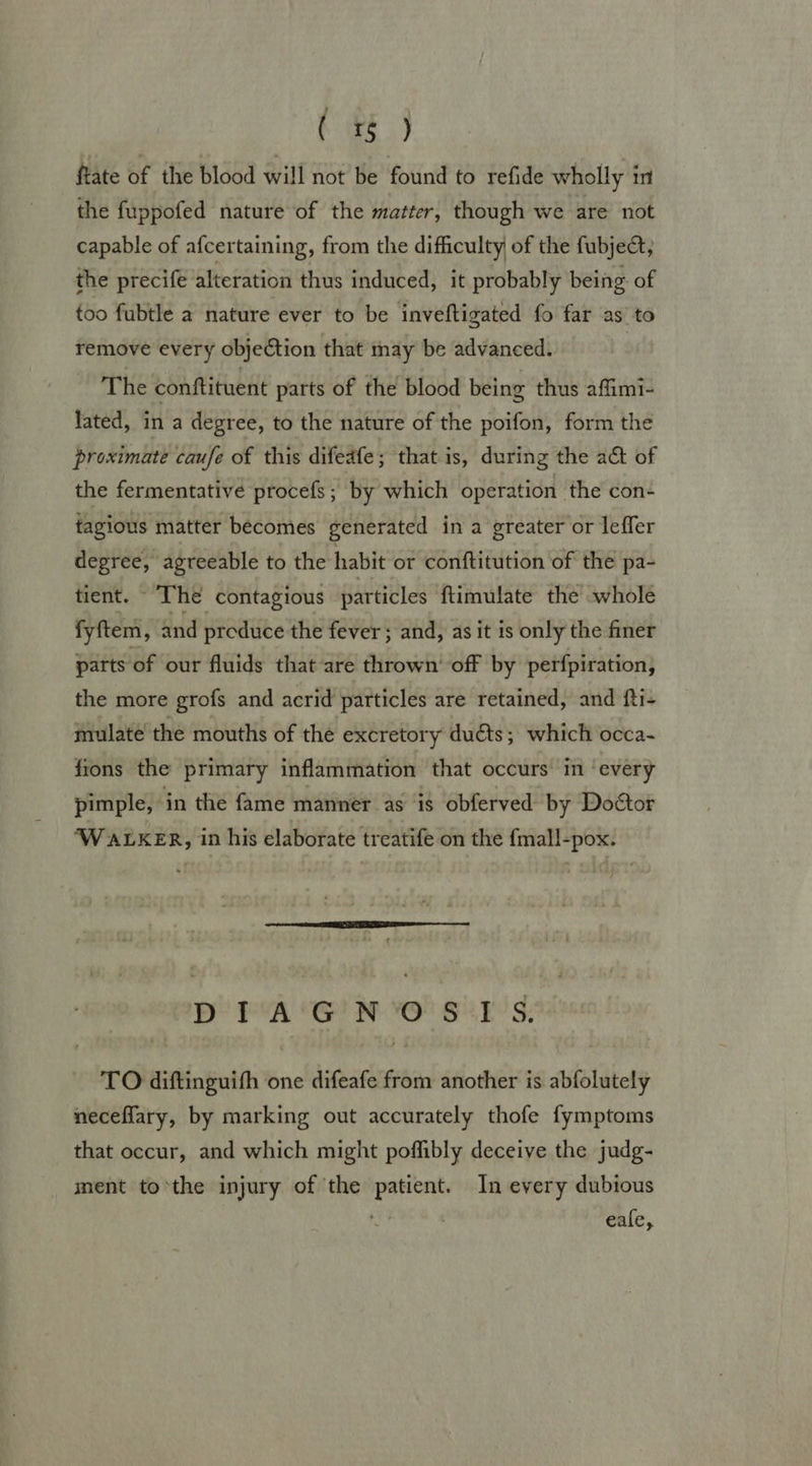 ee, ftate of the blood will not be found to refide wholly in the fuppofed nature of the matter, though we are not capable of afcertaining, from the difficulty of the fubje; the precife alteration thus induced, it probably being of too fubtle a nature ever to be inveftigated fo far as to remove every objection that may be advanced. | The conftituent parts of the blood being thus affimi- lated, in a degree, to the nature of the poifon, form the proximate caufe of this difeafe; that is, during the act of the fermentative procefs ; by which operation the con- tagious matter becomes generated in a greater or leffer degree, agreeable to the habit or conftitution of the pa- tient. The contagious particles ftimulate the whole fyftem, and produce the fever ; and, as it is only the finer parts of our fluids that are thrown’ off by perfpiration, the more grofs and acrid particles are retained, and fti- mulate the mouths of the excretory duéts; which occa- fions the primary inflammation that occurs’ im ‘every pimple, in the fame manner as is obferved by Doétor ‘WALKER, in his elaborate treatife on the {mall-pox.  D fA'G'N O' S°1'S. TO diftinguith one difeafe from another is abfolutely neceffary, by marking out accurately thofe fymptoms that occur, and which might poffibly deceive the judg- ment to*the injury of the patient. In every dubious is ; eale,