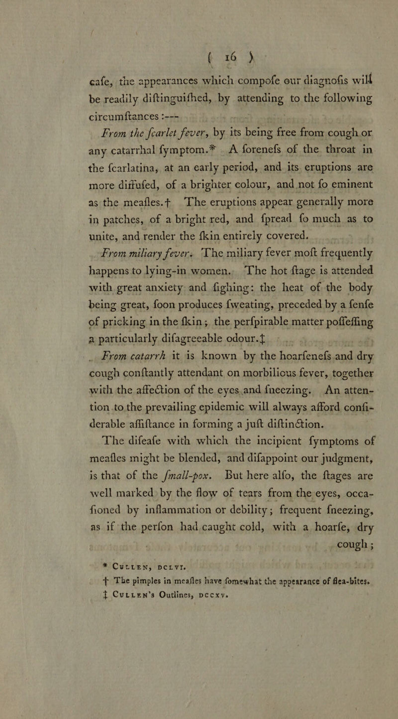 cafe, the appearances which compofe our diagnofis will be readily diftinguifhed, by aeeasine to the following circumftances :--- From the fcarlet fever, by its being free from cough or any catarrhal fymptom.* _ A forenefs of the throat in the fcarlatina, at an early period, and its eruptions are more dittufed, of a brighter colour, and not fo eminent as the meafles.t The eruptions appear generally more in patches, of a bright red, and fpread fo much as to unite, and render the fkin entirely covered. From miliary fever. The miliary fever moft frequently happens to lying-in women. The hot ftage is attended with great anxiety and fighing: the heat of the body being great, foon produces {weating, preceded by a fenfe of pricking in the fkin; the perfpirable matter poffeffing a particularly difagreeable odour.{ From catarrh it is known by the hoarfenefs.and dry cough conftantly attendant on morbilious fever, together with the affection of the eyes.and fneezing. An atten- tion to the prevailing epidemic will always afford confi- derable affiftance in forming a juft diftinGtion. The difeafe with which the incipient fymptoms of meafles might be blended, and difappoint our judgment, is that of the /mall-pox. But here alfo, the ftages are well marked by the flow of tears from the “eyes, occa- fioned by inflammation or debility ; frequent {neezing, as if the perfon had shes cold, with a hoarfe, dry cough ; * CuLLEeN, DCLVY. t The pimples in meafles have fomewhat the appearance of flea-bites. { Cutten’s Outlines, pccxy.
