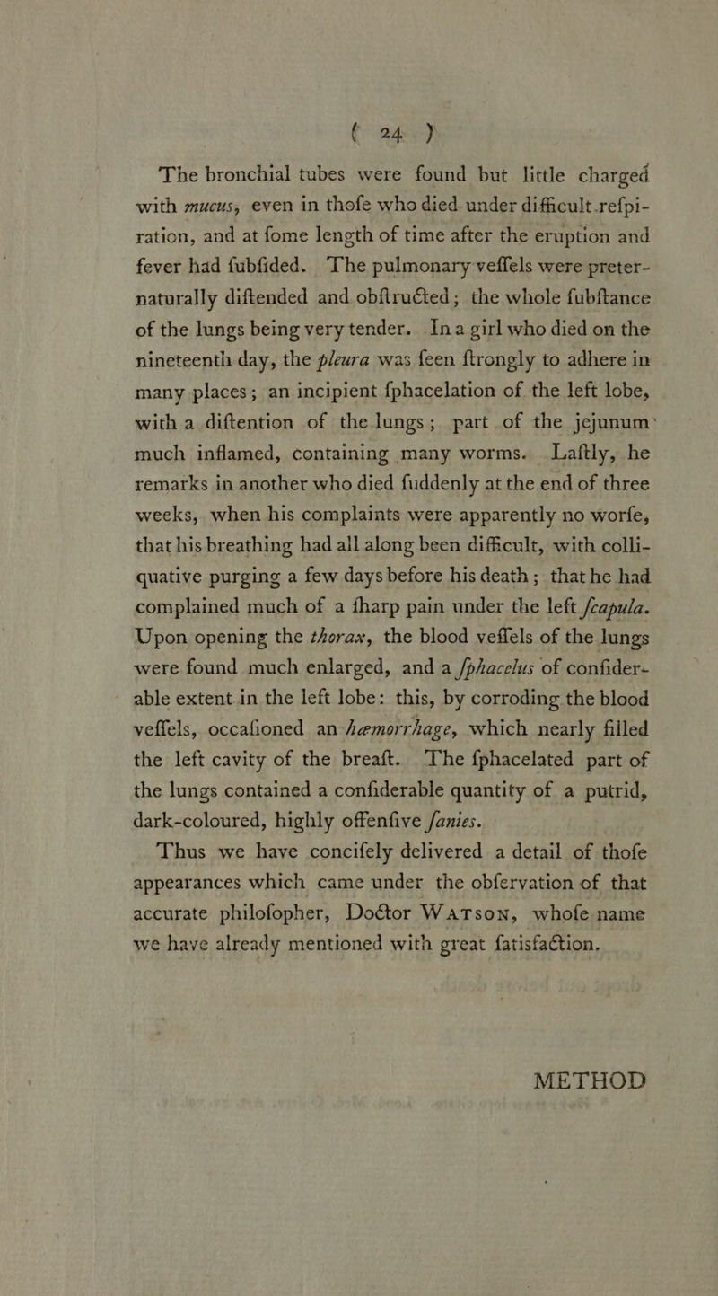The bronchial tubes were found but little charged with mucus, even in thofe who died under difficult.refpi- ration, and at fome length of time after the eruption and fever had fubfided. “he pulmonary veffels were preter- naturally diftended and obftructed; the whole fubftance of the lungs being very tender. Ina girl who died on the nineteenth day, the pleura was feen {trongly to adhere in many places; an incipient {phacelation of the left lobe, with a diftention of the lungs; part of the jejunum: much inflamed, containing many worms. —Laftly, he remarks in another who died fuddenly at the end of three weeks, when his complaints were apparently no worfe, that his breathing had all along been difficult, with colli- quative purging a few days before his death ; that he had complained much of a fharp pain under the left /capula. Upon opening the thorax, the blood veffels of the lungs were found much enlarged, and a /phacelus of confider- able extent.in the left lobe: this, by corroding the blood veffels, occafioned an hemorrhage, which nearly filled the left cavity of the breaft. The f{phacelated part of the lungs contained a confiderable quantity of a putrid, dark-coloured, highly offenfive /anies. Thus we have concifely delivered a detail of thofe appearances which came under the obfervation of that accurate philofopher, Doctor Watson, whofe name we have already mentioned with great fatisfaction. METHOD
