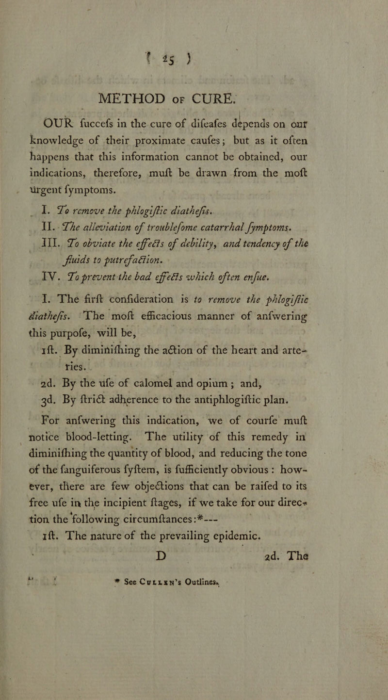 9%. ) METHOD or CURE. OUR fuccefs in the cure of difeafes depends on out knowledge of their proximate caufes; but as it often happens that this information cannot be obtained, our indications, therefore, muft be drawn from the moft urgent fymptoms. _ 1. Lo remove the phlogiftic diathefis. II. Lhe alleviation of troublefome catarrhal /ymptoms. III. To obviate the effects of debility, and tendency of the fiuids to putrefaction. IV. Zo prevent the bad effets which often enfue. I. The firft confideration is to remove the phiogiftic diathefis. The moft efficacious manner of anfwering this purpofe, will be, ft. By diminithing the action of the heart and arte- ries. | ad. By itle ufe of calomel and opium ; and, 3d. By ftrict adherence to the antiphlogiftic plan. For anfwering this indication, we of courfe muft notice blood-letting. The utility of this remedy in diminifhing the quantity of blood, and reducing the tone of the fanguiferous fyftem, is fufficiently obvious : how- ever, there are few objections that can be raifed to its free ufe in the incipient ftages, if we take for our direc« tion the following circumftances:*-- ift. The nature of the prevailing sidan 13 Mage 2d. The * See Curtxen’s Outlines,