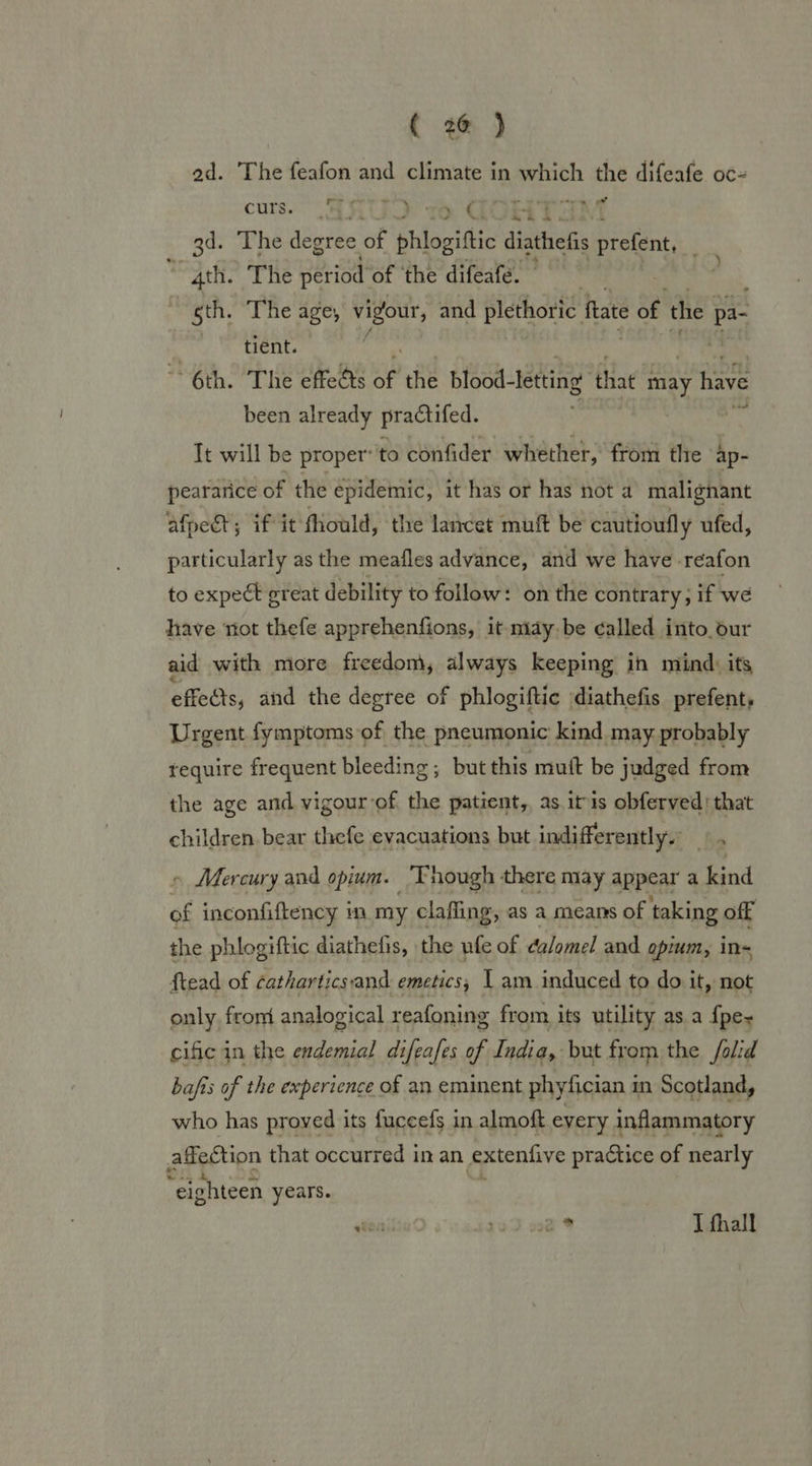 ( #@ ) ad. The feafon and climate in which the difeafe oc- curs. $8 vw GSHTAM 3d. The degree of phlogiftic diathefis pialeat: “4th. The period of ‘the difeafe. . , gth. The age, vigour, and plethoric fate of the pa- | | tient. ~~ 6th. The effects of the blood- letting that ay have been already practifed. It will be proper’ to confider whether, from the ap- peararice of the epidemic, it has or has not a malignant afpet; if it fhould, the lancet mult be cautioufly ufed, particularly as the meafles advance, and we have -reafon to expect great debility to follow: on the contrary ; if we have not thefe apprehenfions, it miay,be called into. dur aid with more freedom, always keeping in mind: its effects, and the degree of phlogiftic diathefis prefent, Urgent fymptomsof the pneumonic kind may probably tequire frequent bleeding; but this mutt be judged from the age and vigour of the patient, as itis obferved: that children bear thefe evacuations but indifferently.’ ~ Mercury and opium. ‘Though there may appear a kind of inconfiftency in my clafling, as a means of taking off the phlogiftic diathefis, the ufe of ea/omel and opium, in- ftead of catharticsand emetics,; I am induced to do it, not only from analogical reafoning from its utility as. a {pe- cific in the endemial difeafes of India, but from the /olid ba/fis of the experience of an eminent phyfician i in Scotland, who has proved its fuceefs in almoft every inflammatory affection t) that occurred in an extenfive practice of nearly “eighteen years. tau 139 wa T fhall