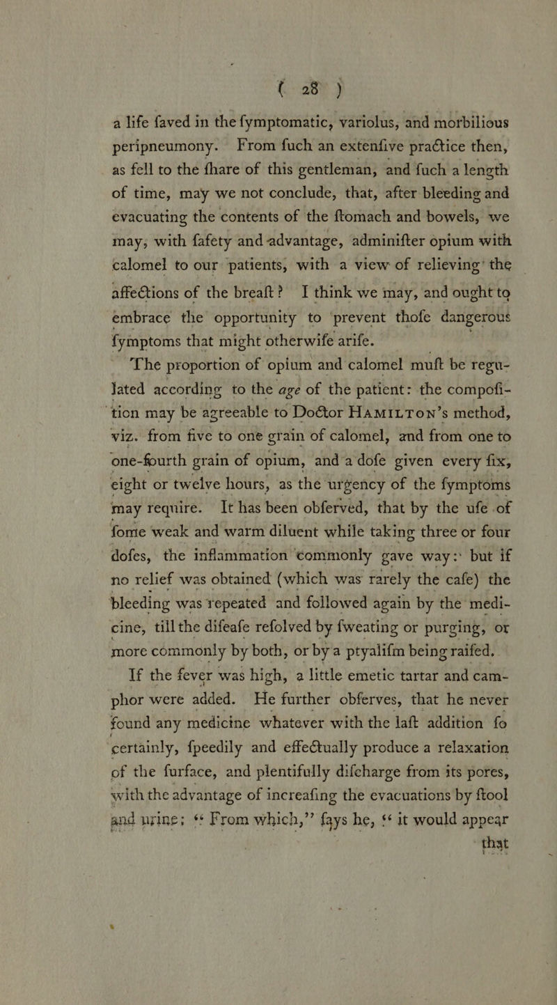 a life faved in the fymptomatic, variolus, and morbilious peripneumony. From fuch an extenfive practice then, as fell to the fhare of this gentleman, and fuch a length of time, may we not conclude, that, after bleeding and evacuating the contents of the ftomach and bowels, we may, with fafety and advantage, adminifter opium with calomel to our patients, with a view of relieving’ the _ affeCtions of the breaft? I think we may, and ought to embrace the opportunity to ‘prevent thofe dangerous fymptoms that might otherwife arife. The proportion of opium and calomel mutt be regu- Jated according to the age of the patient: the compofi- ‘tion may be agreeable to Do€tor HaMILTon’s method, viz. from five to one grain of calomel, and from one to one-fourth grain of opium, anda dofe given every fix, eight or twelve hours, as the urgency of the fymptoms may require. It has been obferved, that by the ufe of fome weak and warm diluent while taking three or four dofes, the inflammation commonly gave way: but if no relief was obtained (which was rarely the cafe) the bleeding was repeated and followed again by the medi- cine, till the difeafe refolved by fweating or purging, or more commonly by both, or by a ptyalifm being raifed, If the fever was high, a little emetic tartar and cam- phor were added. He further obferves, that he never found any medicine whatever with the laft addition fo ‘certainly, {peedily and effectually produce a relaxation of the furface, and plentifully difcharge from its pores, with the advantage of increafing the evacuations by ftool and urine; * From which,”’ fays he, $¢ it would appear that