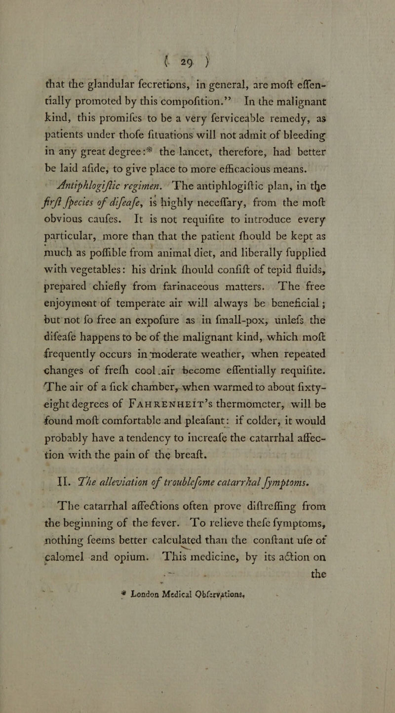 that the glandular fecretions, in general, are moft effen- tially promoted by this compofition.”” In the malignant kind, this promifes to be a very ferviceable remedy, as patients under thofe fituations will not admit of bleeding in any great degree:* the lancet, therefore, had better be laid afide, to give place to more efficacious means. Antiphlogiftic regimen. The antiphlogiftic plan, in the firft fpecies of difeafe, is highly neceflary, from the moft obvious caufes. It is not requifite to introduce every particular, more than that the patient fhould be kept as much as poffible from animal diet, and liberally fupplied with vegetables: his drink fhould confift of tepid fluids, prepared ‘chiefly from farinaceous matters. The free enjoyment of temperate air will always be beneficial ; but not fo free an expofure as in {mall-pox, unlefs. the difeafe happens to be of the malignant kind, which moft frequently occurs in‘moderate weather, when repeated changes of frefh cool_air become effentially requifite. ‘The air of a fick chamber, when warmed to about fixty- eight degrees of FAHRENHEIT’s thermometer, will be found moft comfortable and pleafant: if colder, it would probably have atendency to increafe the catarrhal affec- tion with the pain of the breaft. IL. Lhe alleviation of troublefome catarrhal fymptoms. The catarrhal affections often prove diftrefing from the beginning of the fever. To relieve thefe fymptoms, nothing feems better calculated than the conftant ufe of calomel and opium. ‘This medicine, by its action on 7 the ~ * London Medical Obfervations,