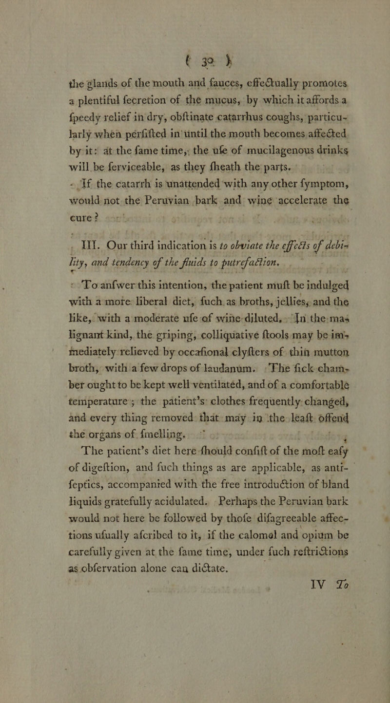 the glands of the mouth and fauces, effectually promotes, a plentiful fecretion of the mucus, by which it affords a fpeedy relief in dry, obftinate catarrhus coughs, particu~ larly when perfifted in’until the mouth becomes affected. by it: at the fame time,; the ufe of mucilagenous drinks will be fervioesbles as Shey ibgath the parts. hbnidi: not the Peruvian riers aad; wine accelerate ths cure? Ii. Our third indications is to obviate the offells of debi lity, and tendency of the funids to putrefaction. « To anfwer this intention, the patient muft be aeete with a mote: liberal diet, fuch.as broths, jellies, and the hike, with a moderate ufe of wine-diluted,. Jn the:mas lignant kind, the griping, colliquative ftools may be im mediately relieved by occafional clyfters of thin mutton broth, with a few drops of laudanum. »The fick cham- ber ought to be kept well ventilated, and of a comfortable temperature; the patient’s: clothes frequently. changed, and every thing removed: that may in ‘the leaft offodd the organs of {melling. The patient’s diet here fhould confift of the moft aafy of digeftion, and fuch things as are applicable, as anti- feptics, accompanied with the free introduction of bland liquids gratefully acidulated.. Perhaps the Peruvian bark would not here be followed by thofe difagreeable affec- tions ufually afcribed to it, if the calomel and opium be carefully given at the fame time, under fuch reftrictions as obfervation alone can dictate. | IV Zo