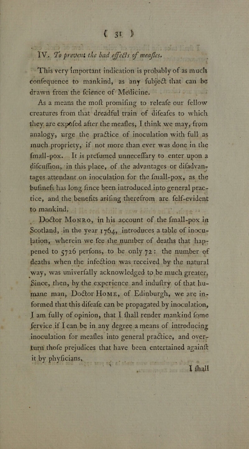( gr jb Iv. To prevent the bad effects of meafles. » This very important indication is probably of as much confequence to mankind, as any fubje@ that can be drawn from the fcience of’ Medicine. As a means the moft promifing to releafe our ie creatures from that dreadful train of difeafes to which they, are expdfed after the meafles, I think we may, from analogy, urge the practice of inoculation with full as much propriety, if not more than ever was done in the {mall-pox. . It is prefumed unneceflary to enter upon a difcuffion, in this place, of the advantages or difadvan- tages attendant on inoculation for the fmall-pox, as the bufinefs has long fince been introduced into general prac- tice, and the benefits arifing therefrom are. felf-evident to mankind, ‘3 . Doctor Monro, in his account ag the Gtk 7 im Stand, -in the year 1764, introduces a table of inocu- lation, wherein we fee the number of deaths that hap- pened to 5726 perfons, to be only 72: the number of deaths when the infection was received by the natural ‘way, was univerfally acknowledged to be much greater, Since, then, by the experience and induftry. of that hu- mane man, Do¢tor Home, of Edinburgh, we are in- formed that this difeafe can be propagated by inoculation, J am fully of opinion, that I fhall render mankind fome fervice if 1 can be in any degree a means of introducing inoculation for meafles into general practice, and over- turn thofe prejudices that have been entertained againft it by phyficians, . are he