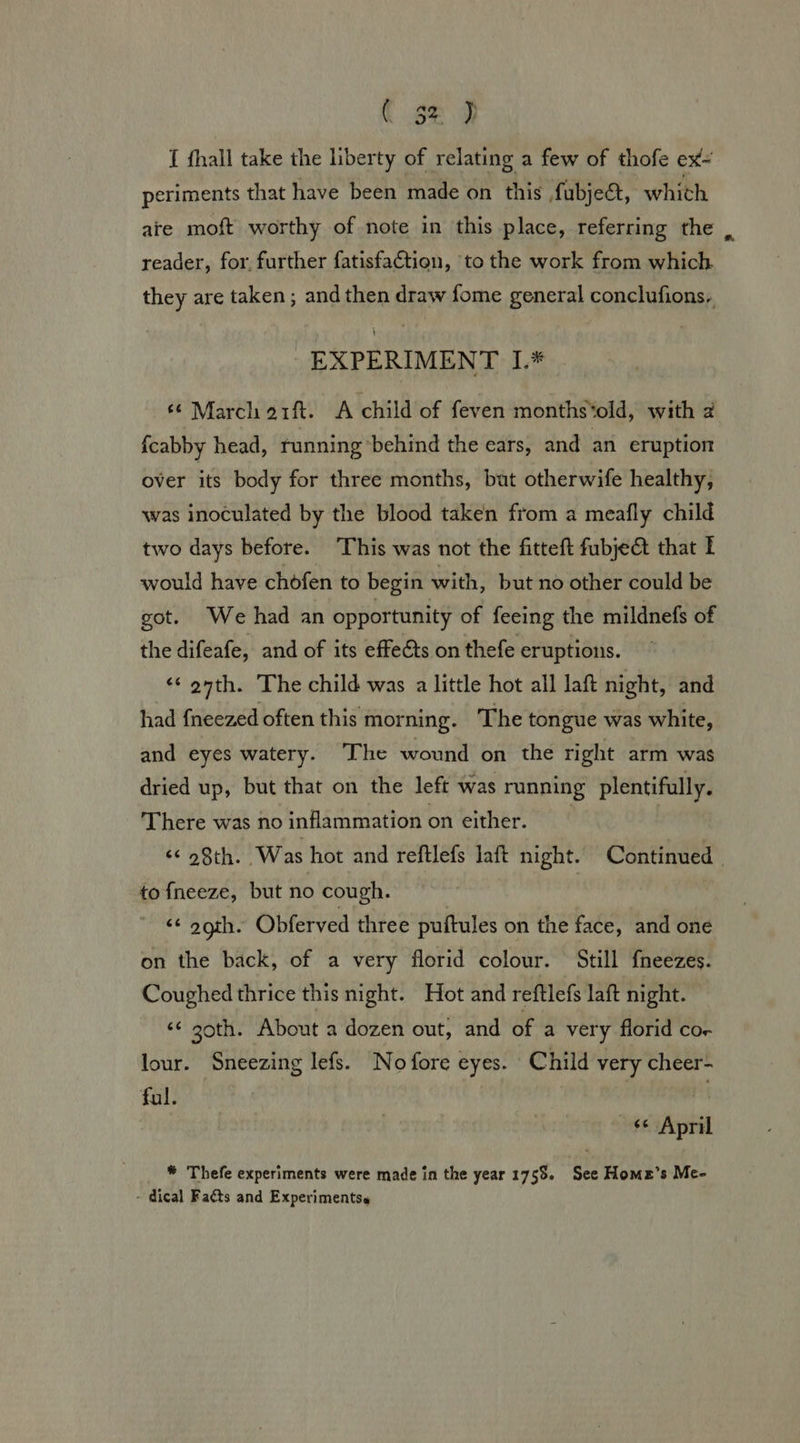 5% DP { fhall take the liberty of relating a few of thofe ex- periments that have been made on this fubject, whith ate moft worthy of note in this place, referring the reader, for, further fatisfaction, to the work from which. they are taken ; and then draw fome general conclufions, EXPERIMENT L.* © March orf. &lt;A child of feven months*old, with 2 f{cabby head, running ‘behind the ears, and an eruption over its body for three months, bat otherwife healthy, was inoculated by the blood taken from a meafly child two days before. This was not the fitteft fubje@ that | would have chofen to begin with, but no other could be got. We had an opportunity of feeing the mildnefs of the difeafe, and of its effe€ts on thefe eruptions. &lt;¢ onth. The child was a little hot all laft night, and had {neezed often this morning. The tongue was white, and eyes watery. The wound on the right arm was dried up, but that on the left was running plentifully. There was no inflammation on either. ¢¢ o8th. ‘Was hot and reftlefs laft night. Continued. to {neeze, but no cough. | &lt;¢ ogth. Obferved three puftules on the face, and one on the back, of a very florid colour. Still f{neezes. Coughed thrice this night. Hot and reftlefs laft night. ‘¢ z0th. About a dozen out, and of a very florid cor lour. Sneezing lefs. No fore eyes. Child very cheer- ful. s¢ April * Thefe experiments were made in the year 1755. See Home’s Me- - dical Facts and Experimentss