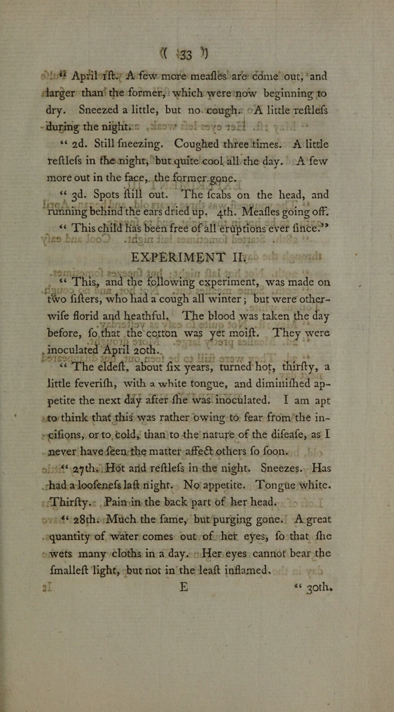 ont Aprilorfty Arféw more meaflés are ddme’ out} *and elarger than! the former, which wereinow beginning to dry. Sneezed a little, but no. erp oA little reftlefs. -during the nighti:s .2isovr oe! eos 19H Di yah ® «¢ od. Still fneezing. Coda chteeMimess A little reftlefs in themight; but quite! cool, allthe day. .A’few more out in the face,, the former. gane.. 66 ope ‘Seats fill out. The 2 cabs | on the head, and AX GAR A This child ek Been! free of al eens ever fince.”? YiES DUG L000) dein J 32 D it : EXPERIMENT Its ruorgads ve syite and the following’ experiment, was made on ave me 2 “tivo filters, who had a ‘cough all winter ; “but were other- wife florid and heathful, The blood was taken the day before, fo, that. ‘the’ cotton. was s yet moift. ‘They ¥ were STO inoculated ‘AE ril 20th. dint “The eldeft, ene fix oid turned: er thirty, a little feverifh, with a white tongue, and dimiunifhed ap- petite the next day after the was inoculated. I am apt atothink that this: was rather owing-to fear from’the in- »eifions,, orto, cold; than}to the’ natuye of the difeafe, as | -mever havedéen:the matter affect others fo foon. ohtitsayths Hot arid reftlefs in the night. Sneezes.. Has per a loofenefs laft night... No’ appetite. . Tongue white. efThirfty.: ,Paimin the back part of, her head. [ ove4** 28the Much. the fame, but/purging gone.’ Acgreat -equantity of ‘water comes: outyoficher eyes, fo that fhe ewets manyycloths ina day. - Her, eyes cannot bear the {malleft ‘light, -but not inthe leaft inflamed. reb a1 E *¢ 20th,