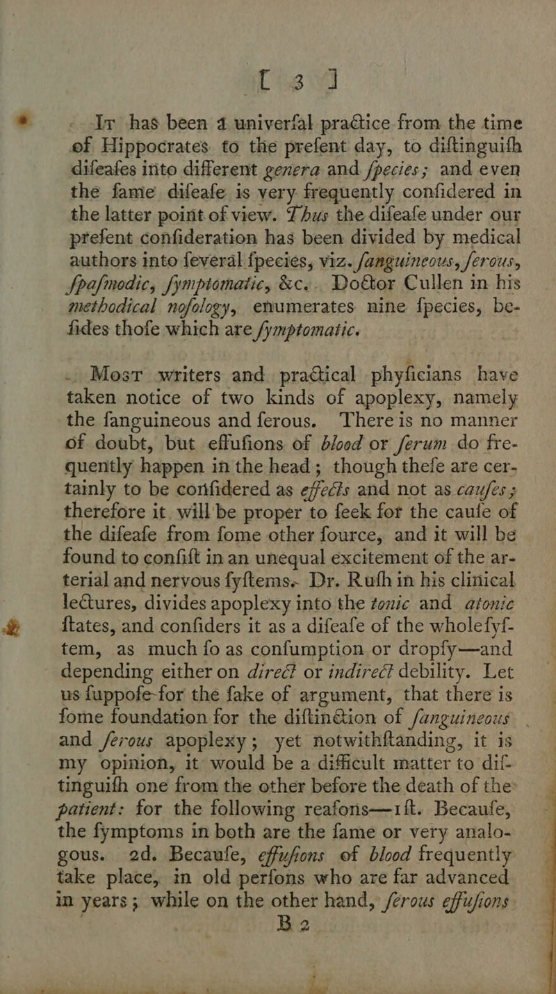 a ig Ir has been 4 univerfal practice from the time of Hippocrates. to the prefent day, to diftinguifh difeafes into different genera and /pecies; and even the fame difeafe is very frequently confidered in the latter point of view. Thus the difeafe under our prefent confideration has been divided by medical authors into feveral fpecies, viz. fanguincous, ferous, Spafmodic, fymptomatic, &amp;c.. Do&amp;tor Cullen in his methodical nofology, enumerates nine fpecies, be- fides thofe which are /ymptomatic. . Most writers and_ practical phyficians have taken notice of two kinds of apoplexy, namely the fanguineous and ferous. There is no manner of doubt, but effufions of blood or ferum do fre- quently happen in the head; though thefe are cer- tainly to be corifidered as effects and not as caufes ; therefore it, will be proper to feek for the caule of the difeafe from fome other fource, and it will be found to confift in an unequal excitement of the ar- terial and nervous fy{ftems. Dr. Ruth in his clinical lectures, divides apoplexy into the tonic and atonic {tates, and confiders it as a difeafe of the wholefyf- tem, as much {fo as confumption or dropfy—and depending either on direc? or indirect debility. Let us fuppofe-for the fake of argument, that there is fome foundation for the diftinction of fanguineous _ and /ferous apoplexy; yet notwithftanding, it is my opinion, it would be a difficult matter to dif tinguifh one from the other before the death of the: patient: for the following reafons—1ift. Becaufe, the fymptoms in both are the fame or very analo- gous. 2d. Becaufe, effufons of blood frequently take place, in old perfons who are far advanced in years ; while on the other hand, /erous effufions Ba 