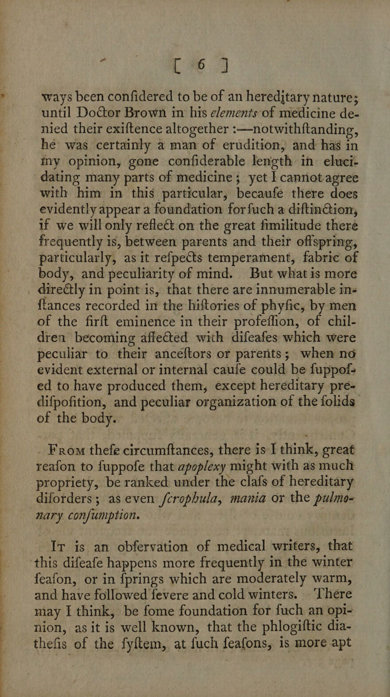 Oe ee ee a Se A ete 2 ways been confidered to be of an hereditary nature; until Doctor Brown in his elements of medicine de- nied their exiftence altogether :—notwithftanding, he was certainly a man of erudition, and has in my opinion, gone confiderable length in eluwci- with him in this particular, becaufe there does evidently appear a foundation forfuch a diftinGion, if we will only reflect on the great fimilitude there frequently is, between parents and their offspring, particularly, as it refpects temperament, fabric of body, and peculiarity of mind. But what is more directly in point is, that there are innumerable ins {tances recorded in the hiftories of phyfic, by men of the firft eminence in their profeflion, of chil- dren becoming afle&amp;ted with difeafes which were evident external or internal caufe could be fuppof- ed to have produced them, except hereditary pre- difpofition, and peculiar organization of the folids of the body. _ From thefe circumftances, there is I think, great reafon to fuppofe that apoplexy might with as much propriety, be ranked under the clafs of hereditary diforders; as even /crophula, mania or the pulmo- nary confumption. } It is an obfervation of medical writers, that feafon, or in fprings which are moderately warm, and have followed fevere and cold winters. ‘There may I think, be fome foundation for fuch an opi- nion, as it is well known, that the phlogiftic dia- thefis of the fyftem, at fuch feafons, is more apt
