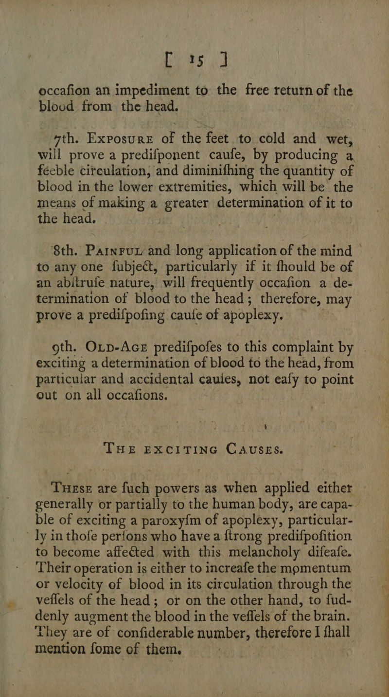 eas] occafion an impediment to the free return of the blood from the head. “th. Exposure of the feet to cold and wet, will prove a predifponent caufe, by producing a. feeble circulation, and diminifhing the quantity of blood in the lower extremities, which will be the means of making a greater determination of it to the head. } : to any one fubject, particularly if it fhould be of an abitrufe nature, will frequently occafion a de- termination of blood to the head; therefore, may prove a predifpofing caule of apoplexy. exciting a determination of blood to the head, from particular and accidental caules, not ealy to point out on all occafions. 4 THE EXCITING CAUSES. Tuese are fuch powers as when applied either ble of exciting a paroxy{m of apoplexy, particular- ly inthofe perfons who have a {trong predifpofition. to become affected with this melancholy difeafe. Their operation is either to increafe the momentum or velocity ef blood in its circulation through the mention fome of them.