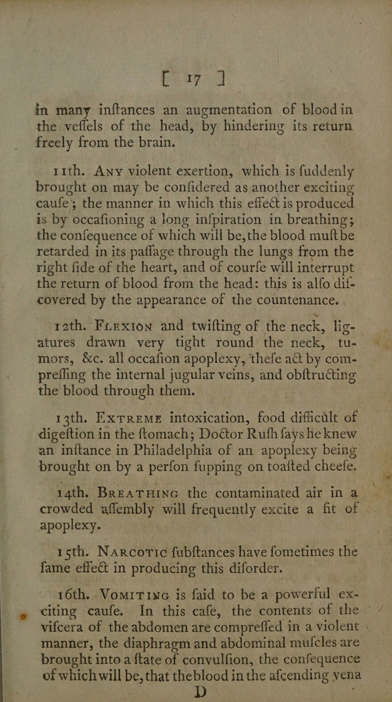 as fee in many inftances an augmentation of bloodin the vefiels of the head, by hindering its return freely from the brain. 11th. Any violent exertion, which is fuddenly brought on may be confidered as another exciting caufe; the manner in which this effect is produced. is by occafioning a long infpiration in breathing; the confequence of which will be,the blood muftbe retarded in its paffage through the lungs from the right fide of the heart, and of courfe will interrupt the return of blood from the head: this is alfo dif- covered by the appearance of the countenance. rath. Furxion and twifting of the neck, lig- atures drawn very tight round the neck, tu- mors, &amp;c. all occafion apoplexy, thefe act by com- prefling the internal jugular veins, and obftrudting the blood through them. 13th. ExTREME intoxication, food difficilt of digeftion in the ftomach; Doétor Ruth fays he knew an inftance in Philadelphia of an apoplexy being brought on by a perfon fupping on toafted cheefe. crowded aflembly will frequently excite a fit of apoplexy. 15th. Narcoric fubftances have fometimes the fame effect in producing this diforder. 16th. .VomiTine is faid to be a powerful eX- brought into a ftate of convulfion, the confequence of whichwill be, that theblood in the afcending vena dD oad ‘3