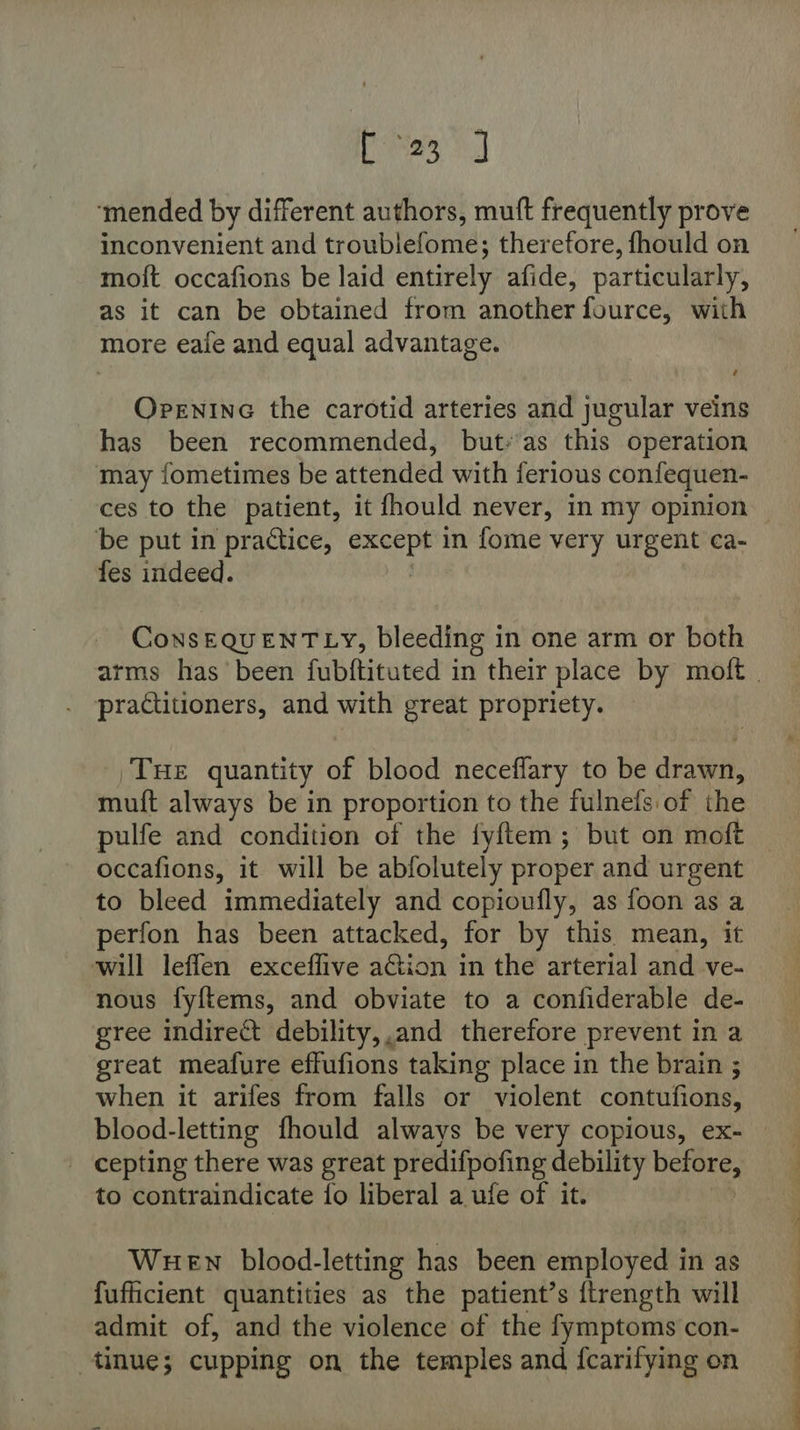 Epes 2] ‘mended by different authors, muft frequently prove inconvenient and troubiefome; therefore, fhould on moft occafions be laid entirely afide, particularly, as it can be obtained from another fource, with more eafe and equal advantage. Orenine the carotid arteries and jugular veins has been recommended, but-'as this operation may fometimes be attended with ferious confequen- ces to the patient, it fhould never, in my opinion ‘be put in practice, remit in fome very urgent ca- fes indeed. ConsEQUENTLY, bleeding in one arm or both practitioners, and with great propriety. ‘THE quantity of blood neceflary to be drat, muft always be in proportion to the fulnefs of the occafions, it will be abfolutely proper and urgent to bleed immediately and copioufly, as foon as a perfon has been attacked, for by this mean, it will leffen exceffive aGion in the arterial and ve- nous fyftems, and obviate to a confiderable de- gree indirect debility,,and therefore prevent in a great meafure effufions taking place in the brain ; when it arifes from falls or violent contufions, blood-letting fhould always be very copious, ex- - cepting there was great predifpofing debility before, to contraindicate {o liberal a ufe of it. Wuewn blood-letting has been employed in as fufficient quantities as the patient’s {trength will admit of, and the violence of the fymptoms con- tinue; cupping on the temples and fcarifying on a