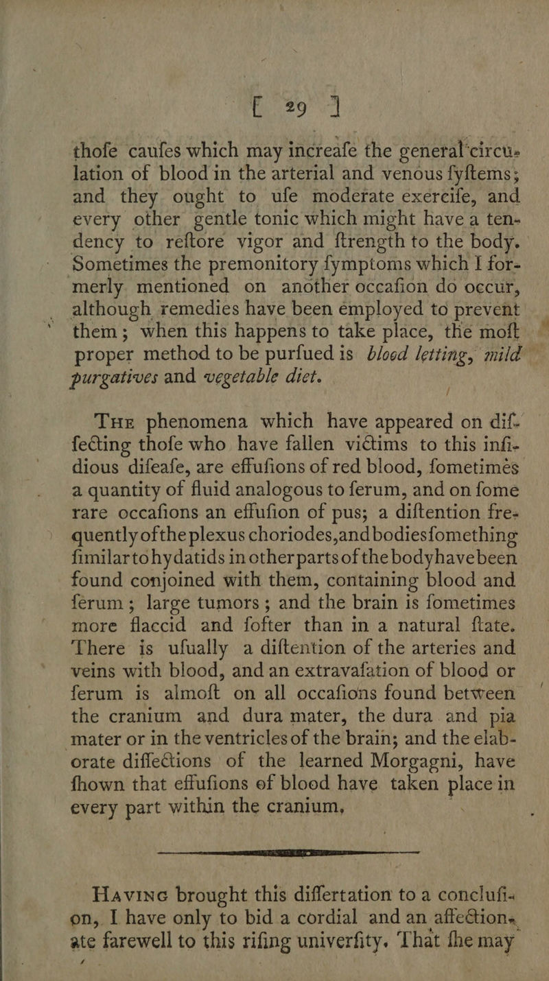 (20 a thofe caufes which may increafe the general'circu- lation of blood in the arterial and venous fy{tems; and they ought to ufe moderate exercife, and every other gentle tonic which might have a ten- dency to reftore vigor and ftrength to the body. | Sometimes the premonitory fymptoms which I for- merly mentioned on another occafion do occur, _ although remedies have been employed to prevent them; when this happens to take place, the moft — proper method to be purfued is blogd letting, mild purgatives and vegetable diet. Tue phenomena which have appeared on dif- fecting thofe who have fallen vidtims to this infi- dious difeafe, are effufions of red blood, fometimes a quantity of fluid analogous to ferum, and on fome rare occafions an effufion of pus; a diftention free quently ofthe plexus choriodes,and bodiesfomething fimilartohydatids in other parts of the bodyhavebeen found conjoined with them, containing blood and ferum; large tumors; and the brain is fometimes more flaccid and fofter than in a natural {ftate, There is ufually a diftention of the arteries and veins with blood, and an extravafation of blood or ferum is almoft on all occafions found between the cranium and dura mater, the dura and pia ‘mater or in the ventricles of the brain; and the elab- orate difleGtions of the learned Morgagni, have fhown that effufions ef blood have. taken Peg in every part within the cranium, rn er Havine brought this differtation to a conclufi- on, I have only to bid a cordial and an affections, ate farewell to this riling univerfity. That the may iA.