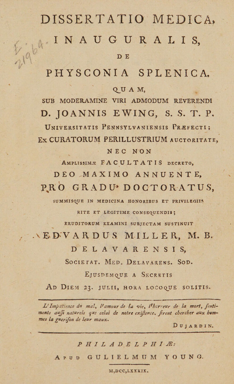 DISSERTATIO MEDICA, ]INLA UG URALIS DE PHYSCONIA SPLENICA. QUAM, : SUB MODERAMINE VIRI ADMODUM REVERENDI D. JOANNIS EWING, S. S. T. P. UuivEnsiTATIS PENNsYLVANIENSIS PREFECTI; Ex CURATORUM PERILLUSTRIUM AUCTORITATE, NE c NON procede FACULTA'TIS prcnzTo, DEO MAXIMO ANNUENTE, PRO GRADU* DOCTORAT TUS, SUMMISQUE IN MEDICINA HONORIBUS ET PRIVILEGIIS RITE ET LEGITIME CONSEQUENDIS$j; , ERUDITORUM EXAMINI SUBJECTAM SUSTINUIT EBVARDUS MILLER, M. B. DEL S ÀATV AR ENSIS SocriErAT. Mgp. DELAVARENS. Bon: EjuspEMQUE A SzcRszrIS Ap DiEM 23. JULII, BORA LOCOQUE SOLITIS.   ——— L'! Impatience du mal, l'amour de la vie, l'berreur de la. mort, fznti- mentis au/É naturels que celuà de notre exi iffence, firent. chercher aux bem- mes la gVerifon de leur zzaux. DUuvujARDIN.   PHILADELNPHIJE AruD» GULIELMUM YOUNG   M,DCC,LXX XIX.