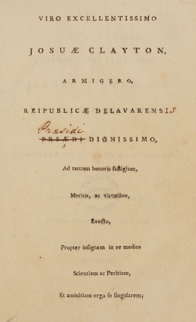 VIRO EXCELLENTISSIMO JO SU £& €hb A YTON, ARM IG E R O, REIPUBLICJOÉ DELAVARENSÍIJ X Raves. qaeeu-mPE bte Nissrue Ad tantem benori faftigium, Meritis, ac virtutibus, - Evectu, Propter infignem in re medica Scientiam ac Peritiam, Et amicitiam erga fe fingularem;