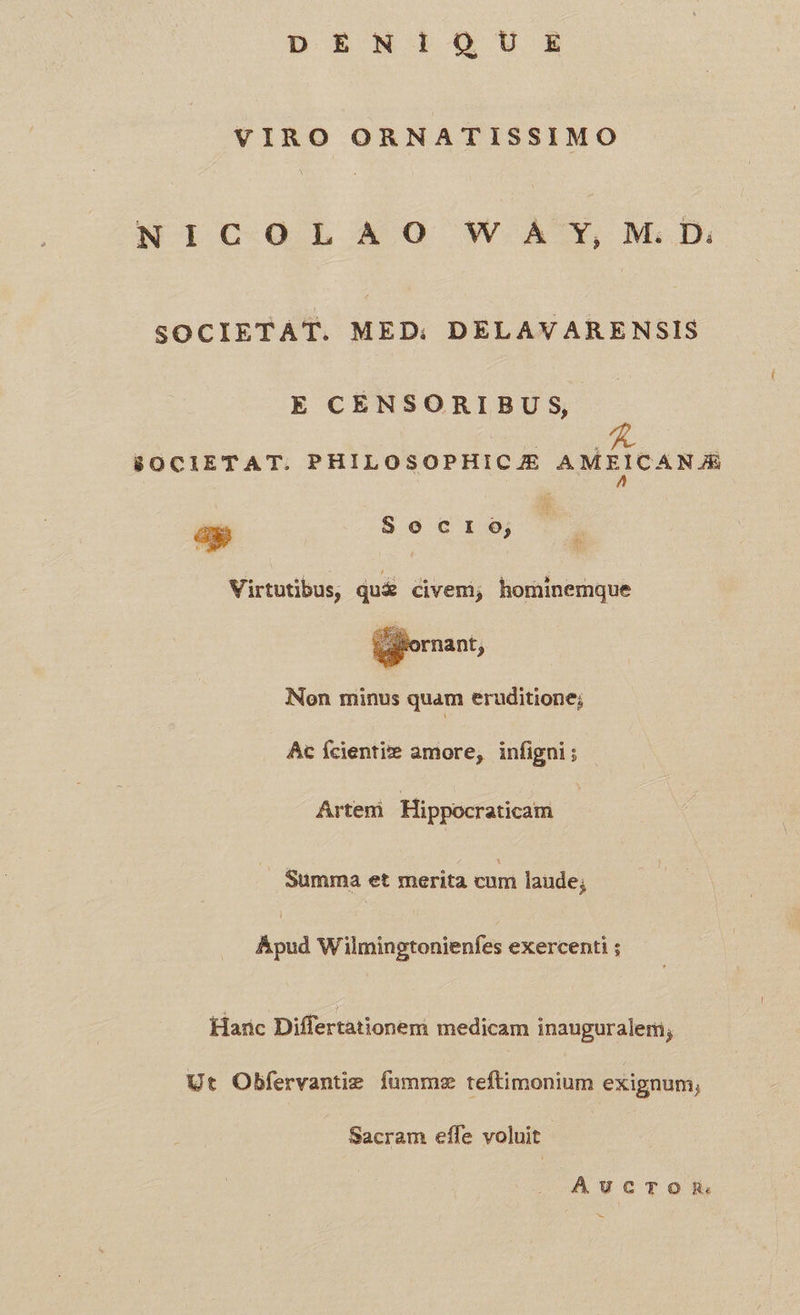 D EMWÍiOSUISZ VIRO ORNATISSIMO NIC OLSAÀAO W ÁÀ' Y, M.D. SOCIETAT. MED: DELAVARENSIS E CÉNSORIBUS, 8OCIETAT. PHILOSOPHICJE AMEICANJA ag Socro; | Virtutibus, qu& divemi; hominemque ifornant, Non minus quam eruditione; Ac Ícientite amore, infigni; Artem 'Hippocraticam Summa et merita cum laude; Apud Wilmingtonienfes exercenti ; Harc Differtationem medicam inauguralem; Ut Obfervantiz fummz teftimonium exignum;, Sacram effe voluit AuUucTOR.