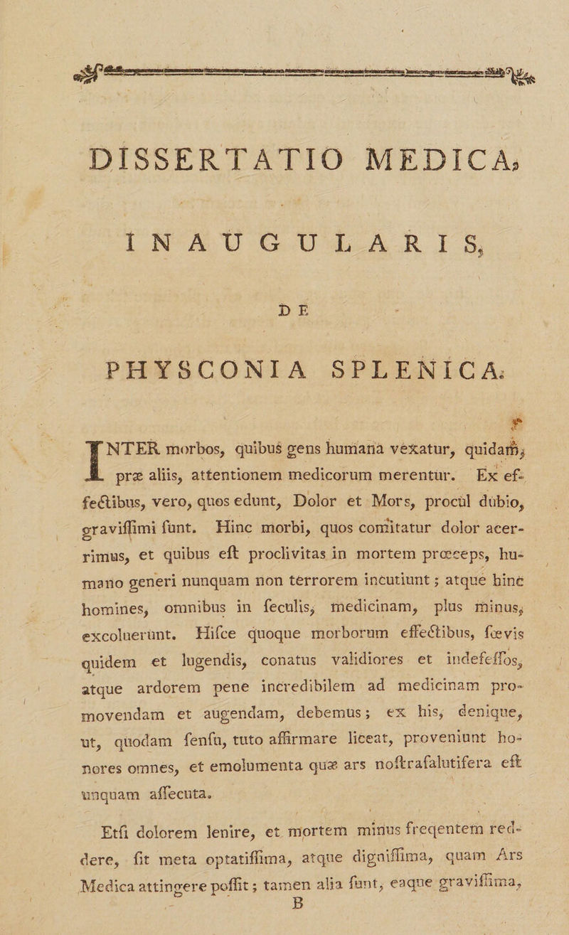 DISSERTATIO MEDICA | NKA'U GG UX.A.R I 5, DE PHYSCONIA SPLENÍCA. E T morbos, quibu$ gens humianà vexatur, quidam; pre alis, attentionem medicorum merentür. - Ex ef- fectibus, vero, quos edunt, Dolor et. Mors, prociül dübio, graviffimi funt. Hinc morbi, quos comitatur dolor acer- rimus, et quibus eft proclivitas in mortem proceps, hu- mario generi nunquam non terrorem incutiunt ; atque hine homines, omnibus in feculis,; medicinam, plus minus; excolaerunt. Hifce quoque morborum effectibus, feevis quidem et lugendis, conatus validiores et indefeffos, atque ardorem pene incredibilem ad medicinam pro- movendam et augendam, debemus; ex his| denique, ut, quodam fenfu, tuto affirmare liceat, proveniunt ho- nores omnes, et emolumenta quz ars noftrafalutifera cft unquam affecuta. Etfi dolorem lenire, et mortem minus freqentem red- - dere, fit meta optatiffima, atque digaiffima, quam Ars Medica attingere poffit ; tamen alia funt; eaque gravifima, B