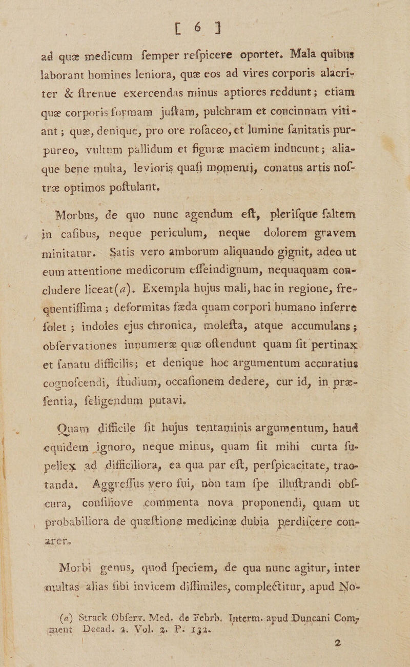 ad que medicum femper refpicere oportet. Mala quibus laborant homines leniora, que eos ad vires corporis alacri- ter &amp; ftrenue exercendas minus aptiores reddunt; etiam que corporisformam juftam, pulchram et concinnam viti- ant; qus, denique, pro ore rofaceo, et lumine fanitatis pur- pureo, vulium pallidum et figure maciem inducunt ; alia- que bene multa, levioris quafi momenti, conatus artis nof- t optimos poftulant. | . Morbus, de quo nunc agendum eft, plerifque faltem jn cafibus neque periculum, neque dolorem gravem minitatur. Satis vero amborum aliquando gignit, adeo ut eum attentione medicorum effeindignum, nequaquam COR- cludere liceat(4). Exempla hujus mali, hac in regione, fre- quentiffima ; deformitas fzda quam corpori humano inferre folet ; indoles ejus chronica, molefta, atque accumulans ; obfervationes inpumers quz oftendunt quam fit pertinax. et lanatu difficilis; et denique hoc argumentum accnratius cognofcendi, ftudium, occafionem dedere, cur id, in prz- fentia, feligendum putavi. | Ouam difficile fit hujus tentaminis argumentum, haud equidem ignoro, neque minus, quam fit mihi curta fü- pellex ad difficiliora, ea qua par eit, perfpicacitate, trao- tanda. Aggreffus vero fui, non tam fpe illuftrandi obf- cura, confiliove commenta nova proponendi, quam ut probabiliora de queftione medicinz dubia perdiícere con- AYCr. Morbi genus, quod fpeciem, de qua nunc agitur, inter (a) Strack Obferv. Med. de Febrb. Interm. apud Duncani Com; ment JDecad. 23. Vol. 2. P. 132. : ae qm : | 2