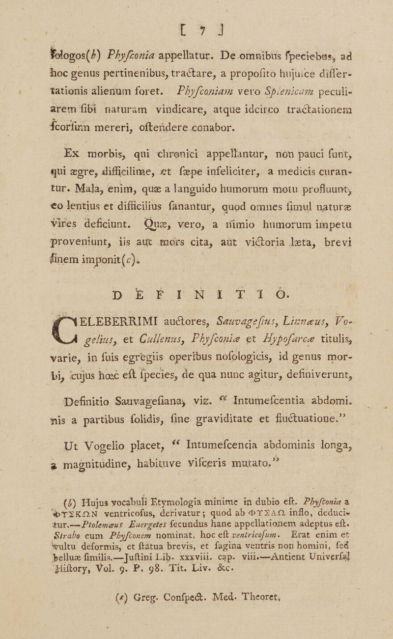 Loy S foogos(^) Phyfzonia appellatur. De. omuibus fpeciebus, ad hoc genus pertinenibus, tractare, a propofito hujuice differ- tationis alienum foret. —Py/coniam vero Spienicam peculi- arem fibi naturam vindicare, atque idcirco tractationem Ícorfum mereri, ofteüdere conabor. Ex morbis, qui chrenici appellantar, nón pauci funt, - qui egre, difficilime, xt fepe infeliciter, a medicis curan- tur. Mala, enim, que a languido humorum motu profluunt; €o lentius et difficilius fanantur, quod omnes fimul nature Vires deficiunt. Que, vero, a mimio humorum impetu proveniunt, iis aut mors cita, aüt victoria leta, brevi sinem imponit(). D E P row 1 F1 o S Ip auctores, Sauvage[rus, Lizteus, Vo- gelius, et Gullenus, Phyfconie et. Hypofarce titulis, varie, in fuis egregiis operibus nofologicis, id genus mor- bi, icujus hosc eft fpecies, de qua nunc apitur, definiverunt, Definitio Sauvagefiana, viz. *« Intumefcentia abdomi. sis a partibus folidis, fine graviditate et fluctuatione. - Ut Vogelio placet, ** Intumefcencia abdominis longa, i magnuitüdine, habituve vifceris mutato. (/) Hujus vocabuli Etymologia minime in dubio eft. Pby/tonia a W TZKON ventricofus, derivatur; quod ab o TZAQ inflo, deduci» tur.— Ptolemaeus Euergetes fecundus hane appellationem adeptus eft. Sirabo eum. Pbyfconem nominat, hoc eft ventricofum. Erat enim et *ultu deformis, et ftatua brevis, et fagina ventris non homini, fed belluz fimilis.—]uftini Lib. xxxviii. cap. viii.—Antient Univerfa] üflory, Vol. g. P. 98. Tit. Liv. &amp;c. («) Greg. Confpe&amp;. Med. 'Theoret,