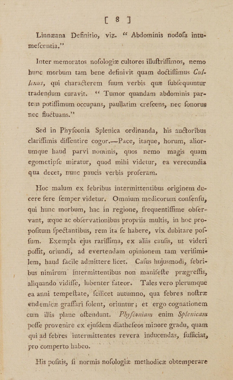E s Linnzana Definitio, viz. (^ Abdominis nodofa intu. mefcentia,' Inter memoratos nofologiz cultores illuftriffüunos, nemo hunc morbum tam bene definivit quam doctiflimus Cz/- léuus, qui characterem fuum verbis que fubfequuntur tradendum curavit. «€ Tumor quandam abdominis par- tem potiffimum occupans, paullatim crefcens, nec fonorus nec fluctuans. | Sed in Phyfeonia Splenica ordinanda, his auctoribus clariffimis diffentire cogor.— Pace, itaque, horum, alior- umque haud parvi nominis, quos nemo magis quam egometipfe miratur, quod mihi videtur, ea verecundia qua decet, nunc paucis verbis proferam, Hoc malum ex febribus intermittentibus originem du- cere fere femper videtur. Omnium medicorum confenfu, qui hunc morbum, hac in regione, frequentiffime obfer- vant, &amp;que ac obfervationibus propriis multis, in hoc pro- pofitum fpectantibus, rem ita fe habere, vix dubitare pof- fum. Exempla ejus rariffima, ex aliis caufis, ut videri poffit, oriundi, ad evertendam opinionem tam veriíimi» lem, haud facile admittere licet. Cafus hujusmodi, febri« bus nimirum intermittentibus non manifefte pregreffis, aliquando vidiffe, ]ubenter fateor. Tales vero plerumque ea anni tempeftate, fcilicet autumno, qua febres noftrz endemicze graffari folent, oriuntur; et ergo cognationem cum ills plane oftendunt. - Phyfiemiam enim Spleuicam poffe provenire ex ejufdem diathefeos minore gradu, quam qui ad febres - intermittentes reverà Msi fufficiat, pro di a habeo.