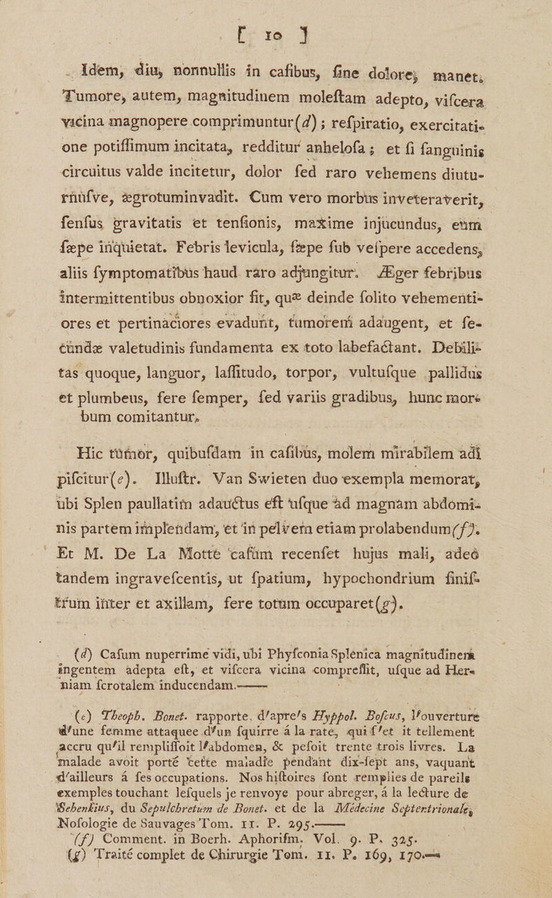 tra j Idem, diu, nonnullis in cafibus, fine dol Oréj manet, Tumore, autem, magnitudinem moleftam adepto, vifcera els magnopere comprimuntur(2) ; refpiratio, exercitati- one potiffimum i incitata, redditur anhelofa; et fi fanguinis circuitus valde incitetur, dolor fed raro vehemens diutu- rnüfve, igrotuminvadit. Cum vero morbus inveteraverit, fenfus pravitatis et tenfionis, maxime injücundus, enm fepe inquietat. Febris levicula, fepe fub veípere accedens, aliis fymptomatibus haud. raro adjungitur. —ZEger febribus intermittentibus obnoxior fit, que deinde folito vehementi- ores et pertinaciores evadunt, fumoremi adaugent, et fe- tündze valetudinis fundamenta ex toto labefactant. Debili- tas quoque, languor, laffitudo, torpor, vultufque pallidus et plumbeus, fere femper, fed variis gradibus, hunc more bum comitantur, Hic tüfnor, quibufdam in cafibüs, molem mirabilem adi pifitur(e). lluftr. Van Swieten duo exempla memorat, übi Splen paullatim adauctus eft ufque àd magnam abdomi- nis partem implendam, et in pelver etiam prolabendum(77. Et M. De La Motte cafüm recenfet hujus mali, adeó tandem ingravefcentis, ut fpatium, hypochondrium finif- trum ihter et axillam, fere totum occuparet(?. (4) Cafum nuperrime vidi, ubi Phyfconia Splenica magnitudiner&amp; ingentem adepta eft, et vifcera vicina EDRIEE ufque ad Her« niam fcrotalem inducendanr.  (s ) Theoph. Bonet. rapporte. d'apre/s Hyppol. Bofeus, l'ouverture d'une femme attaquee d'un fquirre ála rate, qui f/et it tellement accru quil rempliffoit l/abdomen, &amp; pefoit trente trois livres. La malade avoit porté tette maladie pendant dix-fept ans, vaquant d/aileurs á fesoccupations. Noshiftoires font remplies de pareilg exemples touchant lefquels je renvoye pour abreger, à la lecture de Beben£ius, du Sepulchbretum de Bonet. et de la WMidecine Septertrionale, Nofologie de Sauvages Tom. rr. P. 295. i (f) Comment. in Boerh. Aphorifm. Vol. 9. P. 325. (g) Traité complet de Chirurgie Tom. 1I. P. 169, 170.— 