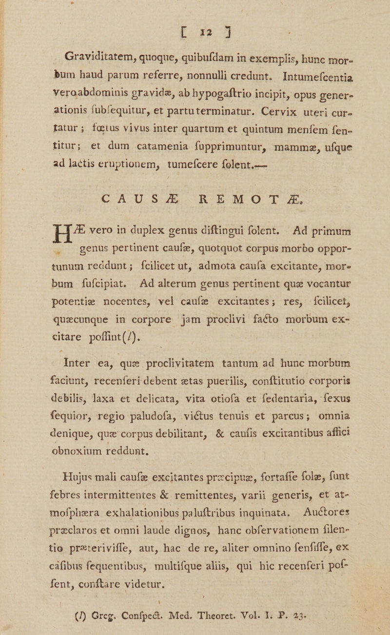 [I 9? jd Graviditatem, quoque, quibufdam in exemplis, hunc mor- bum haud parum referre, nonnulli credunt. Intumefcentia veroabdominis gravidz, ab hypogaftrio incipit, opus gener- ationis füubfequitur, et partuterminatur. Cervix uteri cur- fatur; fatus vivus inter quartum et quintum menfem fen- ad lactis eruptionem, tumefcere folent.— CAUSE R EMO T £X. H^? vero in duplex genus diftingui folent. Ad primum . genus pertinent caufz, quotquot corpus morbo oppor- tunum reddunt; fcilicet ut, admota caufa excitante, mor. bum fuícipiat. Ad alterum genus pertinent quz vocantur potertie nocentes, vel caufe excitantes; res, ícilicet, quecunque in corpore jam proclivi facto morbum ex- citare poffint(/). Inter ea, qus proclivitatem tantum ad hunc morbum faciunt, recenferi debent ztas puerilis, conftitutio corporis debilis, laxa et delicata, vita otiofa et fedentaria, fexus fequior, regio paludofa, victus tenuis et parcus; omnia denique, quz corpus debilitant, &amp; caufis excitantibus affici obnoxium reddunt. Hujus mali caufz excitantes precipue, fortaffe fole, fant febres intermittentes &amp; remittentes, varii generis, et at- mofphera exhalationibus paluftribus inquinata. Auctores przclaros et omni laude dignos, hanc obfervationem filen- tio prxteriviffe, aut, hac de re, aliter omnino fenfiffe, ex cáfibus fequentibus, multique aliis, qui hic recenferi pof- fent, conftare videtur. | A (/) Greg. Confpe&amp;. Med. Theoret. Vol. I. P. 23.