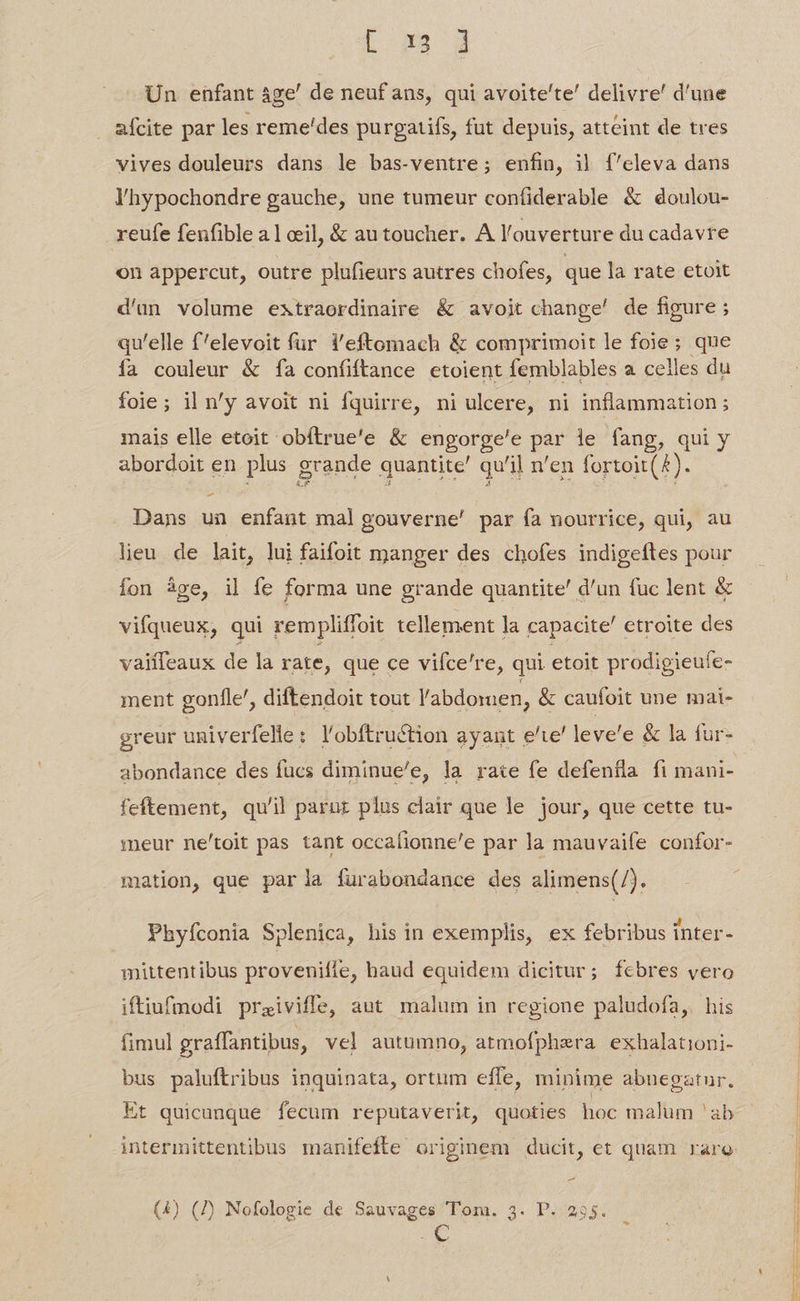 L H8 d Un enfant áge' de neuf ans, qui avoite'te' delivre' d'une afcite par les reme'des purgatifs, fut depuis, atteint de tres vives douleurs dans le bas-ventre; enfin, i| íf'eleva dans lhypochondre gauche, une tumeur coníiderable &amp; doulou- reufe fenfible a1 cil, &amp; au toucher. A l'ouverture du cadavre on appercut, outre plufieurs autres chofes, que la rate etoit d'un volume extraordinaire &amp; avoit change! de figure ; qu'elle f'elevoit fur i'eftomach &amp; comprimoit le foie; que fa couleur &amp; fa confiftance etoient femblables a celles du foie; il n'y avoit ni fquirre, ni ulcere, ni inflammation; mais elle etoit obítrue'e &amp; engorge'e par ie fang, qui y abordoit en. plus grande quantite' qu'il n'en fortoit(&amp;). Dans un enfant mal gouverne' par ía nourrice, qui, au lieu de lait, lui faifoit manger des chofes indigeftes pour fon àge, il fe forma une grande quantite' d'un fuc lent &amp; vifqueux, qui rempliffoit tellement la capacite' etroite des vaiífeaux de la rate, que ce viíce're, qui etoit prodigieufe- ment gonfle', diftendoit tout l'abdomen, &amp; caufoit une mai- greur univerfelle: l'obftruction ayant e'ie' leve'e &amp; la fur- abondance des fucs diminue/e, la rate fe defentla fi mani- feftement, qu'il parurz plus clair que le jour, que cette tu- meur ne'toit pas tant occafionne'e par la mauvaife confor- mation, que parla fürabondance des alimens(/). Phyíconia Splenica, his in exemplis, ex febribus inter- mittentibus provenifle, baud equidem dicitur; febres vero iftiufmodi praiviffe, aut malum in regione paludofa,. his fimul graffantibus, vel autumno, atmofphera exhalationi- bus paluftribus inquinata, ortum effe, minime abnegatur. Et quicunque fecum reputaverit, quoties hoc malum 'ab (4) (7) Nofologie de Sauvages Tom. 3. P. 255. ve.