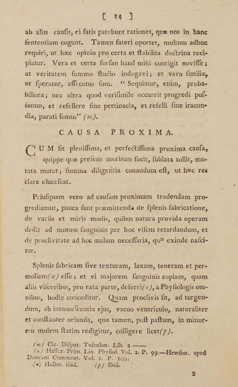 t 1&amp; ] ab alis càufis, ei fatis patebunt rationes, que nos in. hanc fententiam cogunt. Tamen fateri oportet, multum adhuc requiri, ut hec opinio pro certa et ttabilita doctrina reci- piatur. Vera et certa forfan haud mihi contigit noviffe; at veritatem fummo ftudio indagavi; et vero fimilia, ut fperatur, aífecutus fum. *( Sequimur, enim, proba- biliora; nec ultra quod verifimile occurrit progredi pof- fumus, et refellere fine pertinacia, et refelli fine iracun- dia, parati fumus (zz). C,A.USA' PR O XM A C U M fit pleniffima, et perfectiffima proxima caufa, quippe quz prefens morbüm facit, fublata tollit, mu- tata mutat; fumma diligentia conandum eft, ut hzc res clare elucefcat. Priufquam vero ad caufam proximam tradendam pro- grediamur, pauca funt premittenda de fplenis fabricatione, de variis et miris modis, quibus natura provida operam dedit ad motum fanguinis per hoc viícus retardandum, et de proclivitate ad hoc malum neceffaria, qu* exinde naíci- tur. Splenis fabricam five texturam, laxam, teneram et per- mollem(7) effe; et ei majorem fanguinis copiam, quam aliis vifceribus, pro rata parte, deferri( 0), a Pbyfiologis om- nibus, hodie conceditur. Quam | proclivis fit, ad turgen- dum, ab intumefcentia ejus, . vacuo ventriculo, naturaliter et conftanter oriunda, qux tamen, poft paftum, in minor- (m) Cic. Difput. 'Tufculan. Lib. 4.—— (^) Hallcr. Prim, Lin. Phyfiol. Vol. 2. P. 99.—Hewfon. apud Duncani Comment. Vol. r. P.. roo. («) kaller. ibid, pl Ibid. t